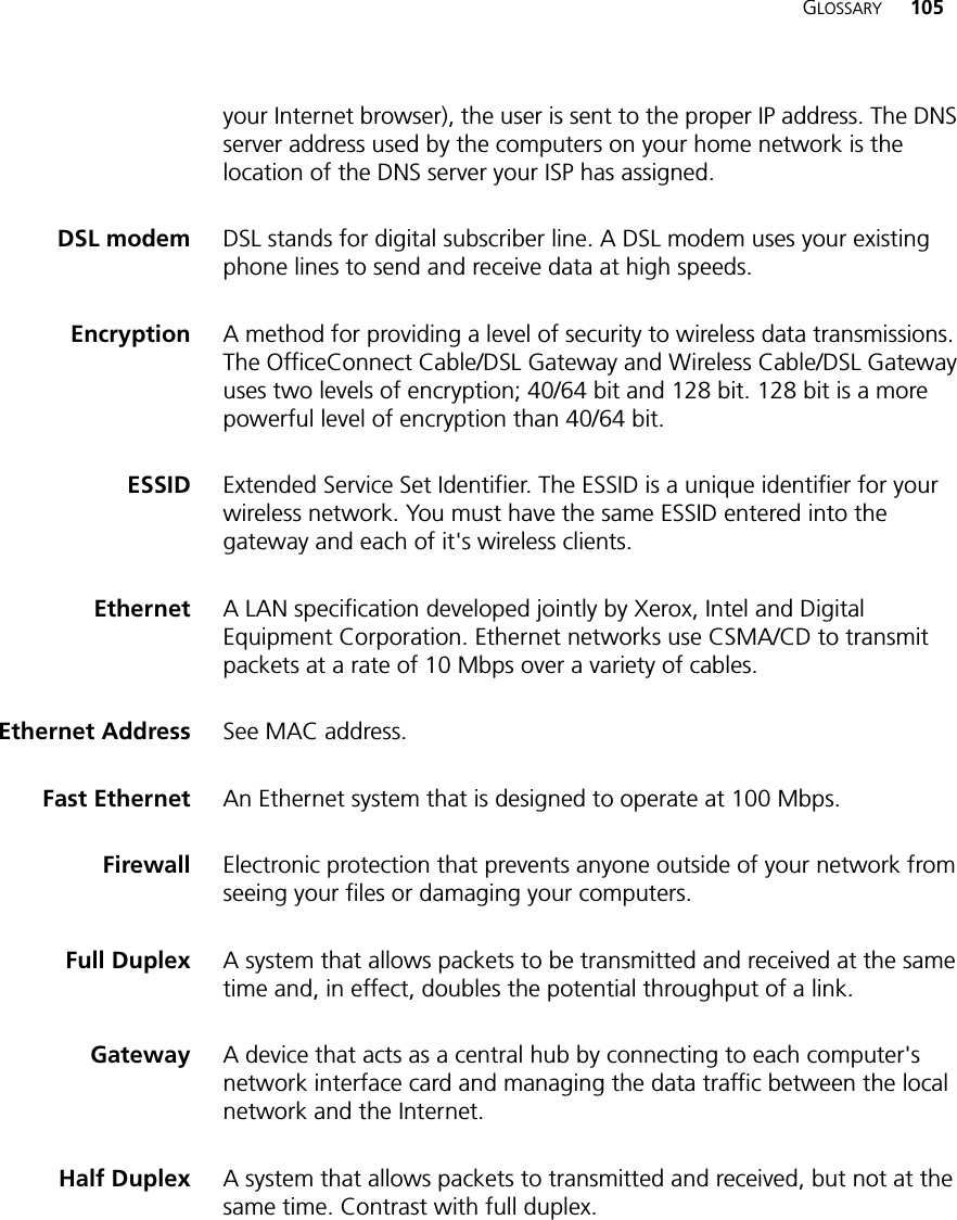 GLOSSARY 105your Internet browser), the user is sent to the proper IP address. The DNS server address used by the computers on your home network is the location of the DNS server your ISP has assigned.DSL modem DSL stands for digital subscriber line. A DSL modem uses your existing phone lines to send and receive data at high speeds.Encryption A method for providing a level of security to wireless data transmissions. The OfficeConnect Cable/DSL Gateway and Wireless Cable/DSL Gateway uses two levels of encryption; 40/64 bit and 128 bit. 128 bit is a more powerful level of encryption than 40/64 bit.ESSID Extended Service Set Identifier. The ESSID is a unique identifier for your wireless network. You must have the same ESSID entered into the gateway and each of it&apos;s wireless clients.Ethernet A LAN specification developed jointly by Xerox, Intel and Digital Equipment Corporation. Ethernet networks use CSMA/CD to transmit packets at a rate of 10 Mbps over a variety of cables.Ethernet Address See MAC address.Fast Ethernet An Ethernet system that is designed to operate at 100 Mbps.Firewall Electronic protection that prevents anyone outside of your network from seeing your files or damaging your computers.Full Duplex A system that allows packets to be transmitted and received at the same time and, in effect, doubles the potential throughput of a link.Gateway A device that acts as a central hub by connecting to each computer&apos;s network interface card and managing the data traffic between the local network and the Internet.Half Duplex A system that allows packets to transmitted and received, but not at the same time. Contrast with full duplex. 