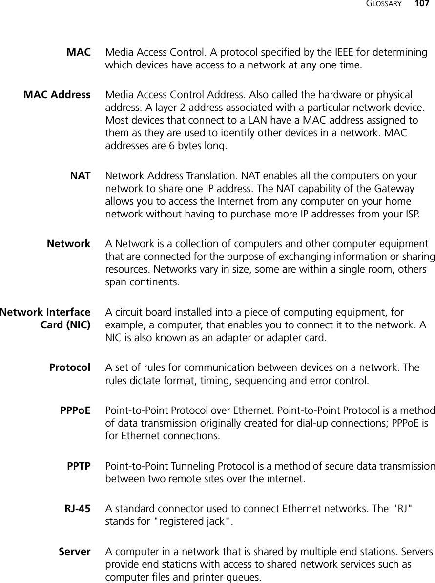 GLOSSARY 107MAC Media Access Control. A protocol specified by the IEEE for determining which devices have access to a network at any one time.MAC Address Media Access Control Address. Also called the hardware or physical address. A layer 2 address associated with a particular network device. Most devices that connect to a LAN have a MAC address assigned to them as they are used to identify other devices in a network. MAC addresses are 6 bytes long. NAT Network Address Translation. NAT enables all the computers on your network to share one IP address. The NAT capability of the Gateway allows you to access the Internet from any computer on your home network without having to purchase more IP addresses from your ISP.Network A Network is a collection of computers and other computer equipment that are connected for the purpose of exchanging information or sharing resources. Networks vary in size, some are within a single room, others span continents.Network InterfaceCard (NIC)A circuit board installed into a piece of computing equipment, for example, a computer, that enables you to connect it to the network. A NIC is also known as an adapter or adapter card.Protocol A set of rules for communication between devices on a network. The rules dictate format, timing, sequencing and error control.PPPoE Point-to-Point Protocol over Ethernet. Point-to-Point Protocol is a method of data transmission originally created for dial-up connections; PPPoE is for Ethernet connections.PPTP Point-to-Point Tunneling Protocol is a method of secure data transmission between two remote sites over the internet.RJ-45 A standard connector used to connect Ethernet networks. The &quot;RJ&quot; stands for &quot;registered jack&quot;.Server A computer in a network that is shared by multiple end stations. Servers provide end stations with access to shared network services such as computer files and printer queues.