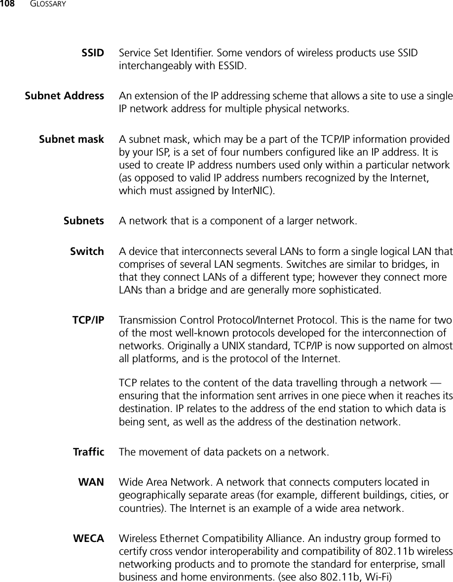 108 GLOSSARYSSID Service Set Identifier. Some vendors of wireless products use SSID interchangeably with ESSID.Subnet Address An extension of the IP addressing scheme that allows a site to use a single IP network address for multiple physical networks. Subnet mask A subnet mask, which may be a part of the TCP/IP information provided by your ISP, is a set of four numbers configured like an IP address. It is used to create IP address numbers used only within a particular network (as opposed to valid IP address numbers recognized by the Internet, which must assigned by InterNIC).Subnets A network that is a component of a larger network. Switch A device that interconnects several LANs to form a single logical LAN that comprises of several LAN segments. Switches are similar to bridges, in that they connect LANs of a different type; however they connect more LANs than a bridge and are generally more sophisticated.TCP/IP Transmission Control Protocol/Internet Protocol. This is the name for two of the most well-known protocols developed for the interconnection of networks. Originally a UNIX standard, TCP/IP is now supported on almost all platforms, and is the protocol of the Internet.TCP relates to the content of the data travelling through a network — ensuring that the information sent arrives in one piece when it reaches its destination. IP relates to the address of the end station to which data is being sent, as well as the address of the destination network. Traffic The movement of data packets on a network. WAN Wide Area Network. A network that connects computers located in geographically separate areas (for example, different buildings, cities, or countries). The Internet is an example of a wide area network. WECA Wireless Ethernet Compatibility Alliance. An industry group formed to certify cross vendor interoperability and compatibility of 802.11b wireless networking products and to promote the standard for enterprise, small business and home environments. (see also 802.11b, Wi-Fi)
