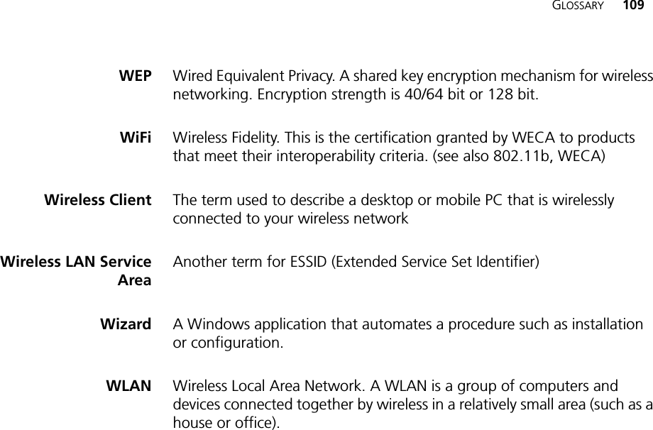 GLOSSARY 109WEP Wired Equivalent Privacy. A shared key encryption mechanism for wireless networking. Encryption strength is 40/64 bit or 128 bit.WiFi Wireless Fidelity. This is the certification granted by WECA to products that meet their interoperability criteria. (see also 802.11b, WECA)Wireless Client The term used to describe a desktop or mobile PC that is wirelessly connected to your wireless networkWireless LAN ServiceAreaAnother term for ESSID (Extended Service Set Identifier)Wizard A Windows application that automates a procedure such as installation or configuration.WLAN Wireless Local Area Network. A WLAN is a group of computers and devices connected together by wireless in a relatively small area (such as a house or office).