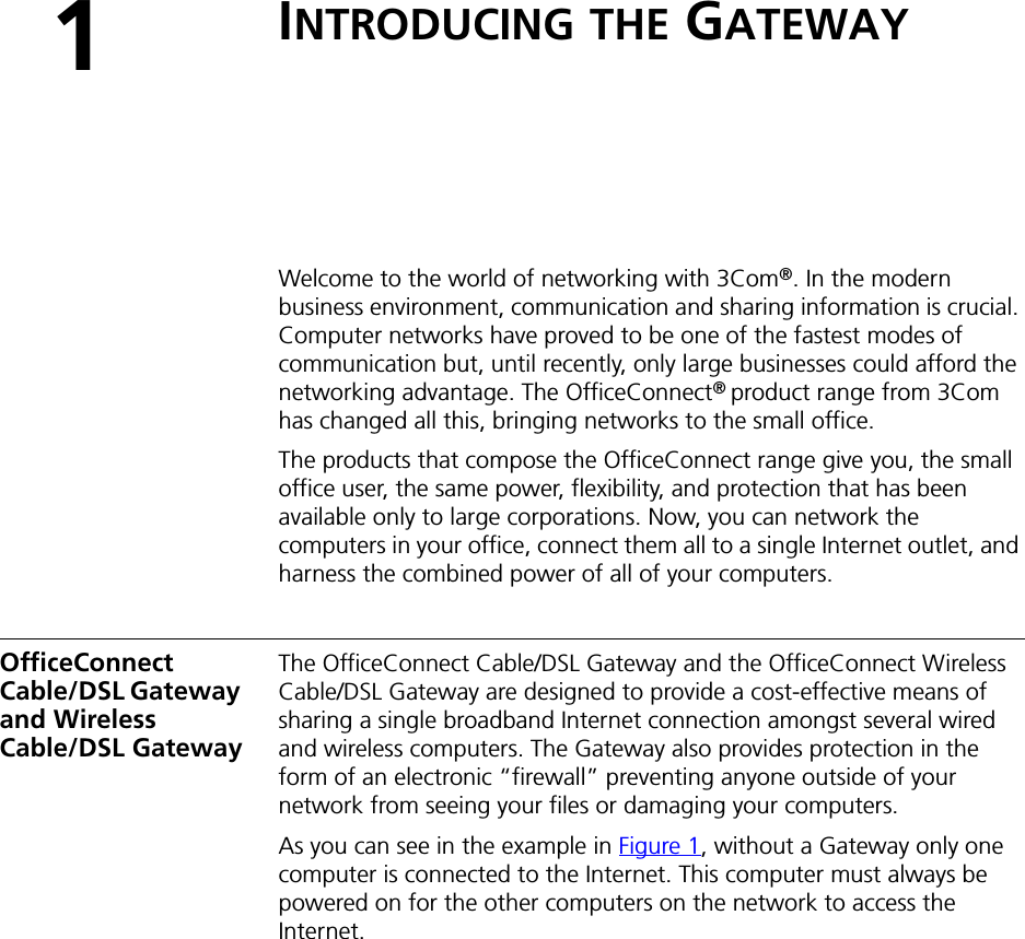 1INTRODUCING THE GATEWAYWelcome to the world of networking with 3Com®. In the modern business environment, communication and sharing information is crucial. Computer networks have proved to be one of the fastest modes of communication but, until recently, only large businesses could afford the networking advantage. The OfficeConnect® product range from 3Com has changed all this, bringing networks to the small office.The products that compose the OfficeConnect range give you, the small office user, the same power, flexibility, and protection that has been available only to large corporations. Now, you can network the computers in your office, connect them all to a single Internet outlet, and harness the combined power of all of your computers.OfficeConnect Cable/DSL Gateway and Wireless Cable/DSL GatewayThe OfficeConnect Cable/DSL Gateway and the OfficeConnect Wireless Cable/DSL Gateway are designed to provide a cost-effective means of sharing a single broadband Internet connection amongst several wired and wireless computers. The Gateway also provides protection in the form of an electronic “firewall” preventing anyone outside of your network from seeing your files or damaging your computers.As you can see in the example in Figure 1, without a Gateway only one computer is connected to the Internet. This computer must always be powered on for the other computers on the network to access the Internet.