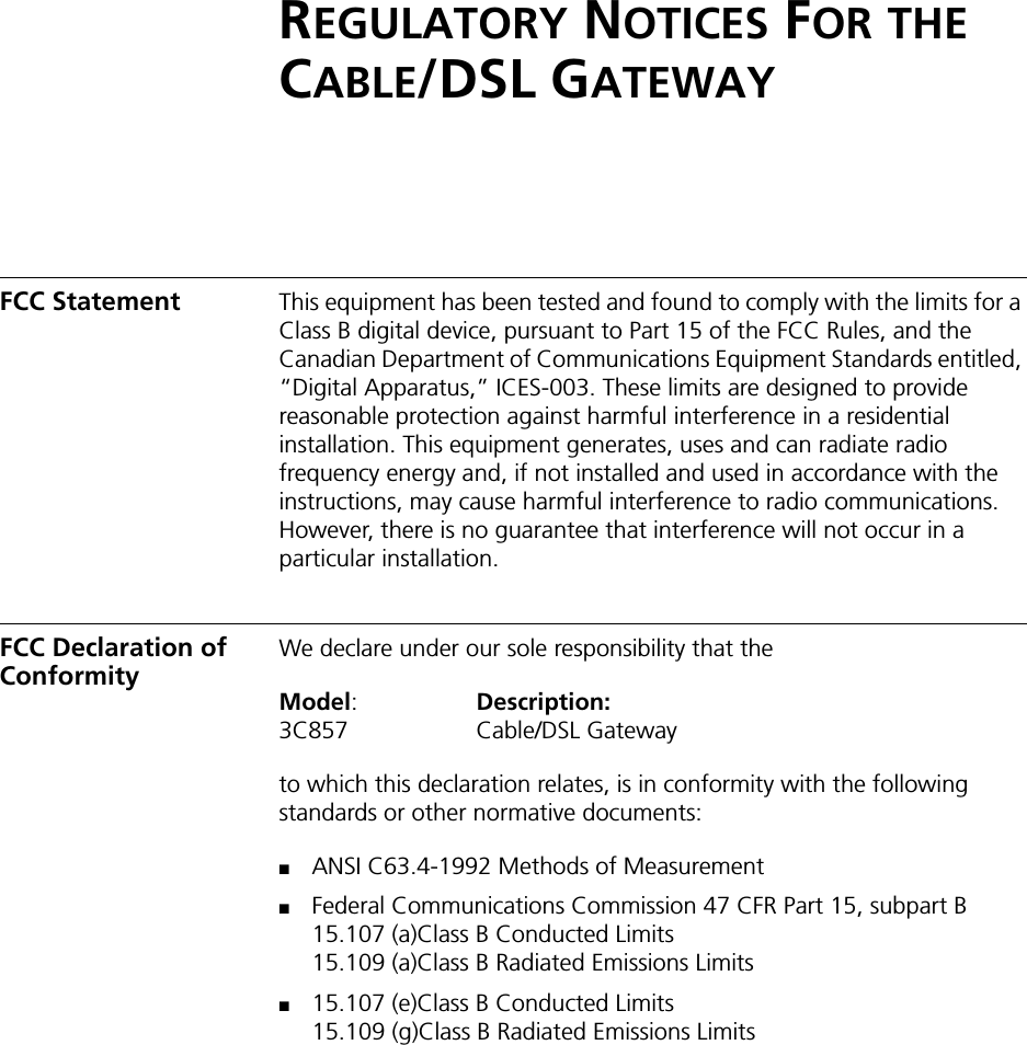 REGULATORY NOTICES FOR THE CABLE/DSL GATEWAYFCC Statement This equipment has been tested and found to comply with the limits for a Class B digital device, pursuant to Part 15 of the FCC Rules, and the Canadian Department of Communications Equipment Standards entitled, “Digital Apparatus,” ICES-003. These limits are designed to provide reasonable protection against harmful interference in a residential installation. This equipment generates, uses and can radiate radio frequency energy and, if not installed and used in accordance with the instructions, may cause harmful interference to radio communications. However, there is no guarantee that interference will not occur in a particular installation. FCC Declaration of Conformity We declare under our sole responsibility that theModel:Description:3C857 Cable/DSL Gatewayto which this declaration relates, is in conformity with the following standards or other normative documents:■ANSI C63.4-1992 Methods of Measurement■Federal Communications Commission 47 CFR Part 15, subpart B15.107 (a)Class B Conducted Limits15.109 (a)Class B Radiated Emissions Limits■15.107 (e)Class B Conducted Limits15.109 (g)Class B Radiated Emissions Limits