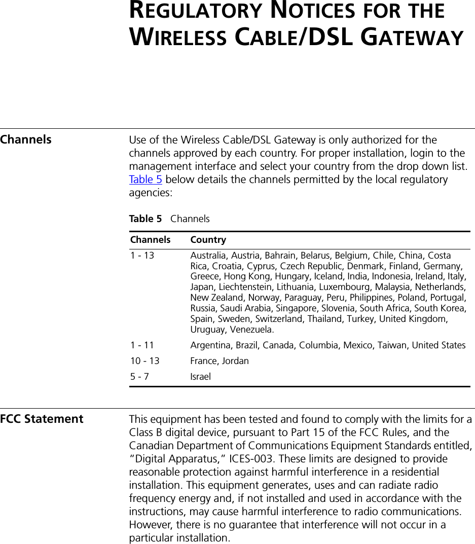 REGULATORY NOTICES FOR THE WIRELESS CABLE/DSL GATEWAYChannels Use of the Wireless Cable/DSL Gateway is only authorized for the channels approved by each country. For proper installation, login to the management interface and select your country from the drop down list. Table 5 below details the channels permitted by the local regulatory agencies:Table 5   ChannelsFCC Statement This equipment has been tested and found to comply with the limits for a Class B digital device, pursuant to Part 15 of the FCC Rules, and the Canadian Department of Communications Equipment Standards entitled, “Digital Apparatus,” ICES-003. These limits are designed to provide reasonable protection against harmful interference in a residential installation. This equipment generates, uses and can radiate radio frequency energy and, if not installed and used in accordance with the instructions, may cause harmful interference to radio communications. However, there is no guarantee that interference will not occur in a particular installation. Channels Country1 - 13 Australia, Austria, Bahrain, Belarus, Belgium, Chile, China, Costa Rica, Croatia, Cyprus, Czech Republic, Denmark, Finland, Germany, Greece, Hong Kong, Hungary, Iceland, India, Indonesia, Ireland, Italy, Japan, Liechtenstein, Lithuania, Luxembourg, Malaysia, Netherlands, New Zealand, Norway, Paraguay, Peru, Philippines, Poland, Portugal, Russia, Saudi Arabia, Singapore, Slovenia, South Africa, South Korea, Spain, Sweden, Switzerland, Thailand, Turkey, United Kingdom, Uruguay, Venezuela.1 - 11 Argentina, Brazil, Canada, Columbia, Mexico, Taiwan, United States10 - 13 France, Jordan5 - 7 Israel