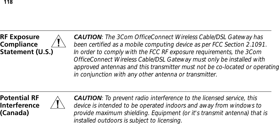 118RF Exposure Compliance Statement (U.S.)CAUTION: The 3Com OfficeConnect Wireless Cable/DSL Gateway has been certified as a mobile computing device as per FCC Section 2.1091. In order to comply with the FCC RF exposure requirements, the 3Com OfficeConnect Wireless Cable/DSL Gateway must only be installed with approved antennas and this transmitter must not be co-located or operatingin conjunction with any other antenna or transmitter.Potential RF Interference (Canada)CAUTION: To prevent radio interference to the licensed service, this device is intended to be operated indoors and away from windows to provide maximum shielding. Equipment (or it&apos;s transmit antenna) that is installed outdoors is subject to licensing.