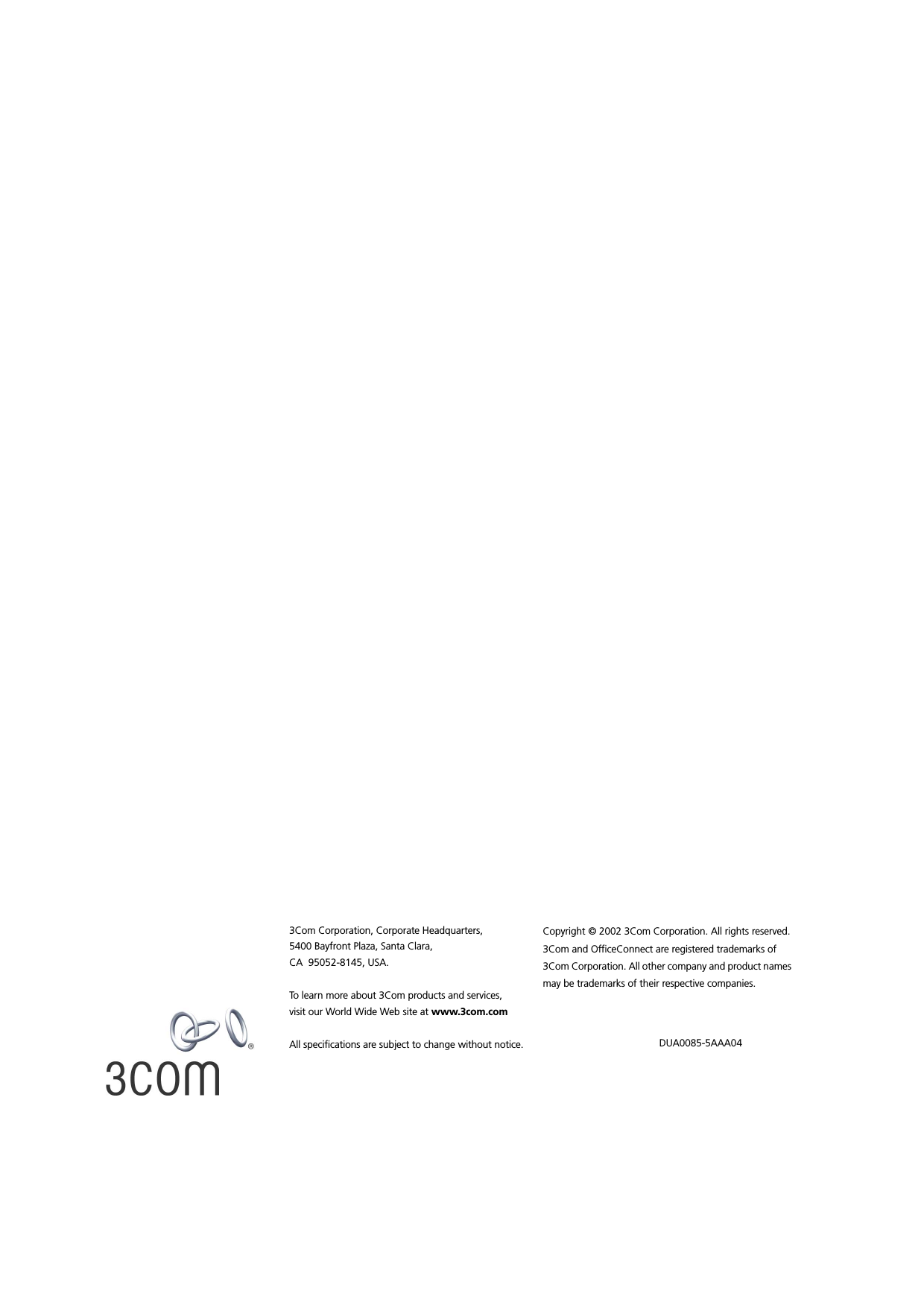 3Com Corporation, Corporate Headquarters,5400 Bayfront Plaza, Santa Clara,CA  95052-8145, USA.To learn more about 3Com products and services, visit our World Wide Web site at www.3com.comAll specifications are subject to change without notice.Copyright © 2002 3Com Corporation. All rights reserved. 3Com and OfficeConnect are registered trademarks of 3Com Corporation. All other company and product names may be trademarks of their respective companies. DUA0085-5AAA04