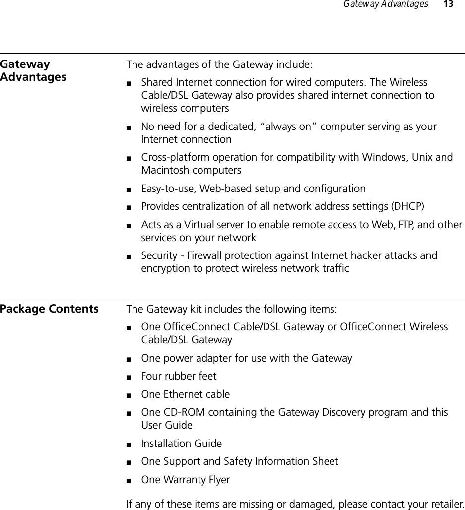 Gateway Advantages 13Gateway Advantages The advantages of the Gateway include:■Shared Internet connection for wired computers. The Wireless Cable/DSL Gateway also provides shared internet connection to wireless computers■No need for a dedicated, “always on” computer serving as your Internet connection■Cross-platform operation for compatibility with Windows, Unix and Macintosh computers■Easy-to-use, Web-based setup and configuration■Provides centralization of all network address settings (DHCP)■Acts as a Virtual server to enable remote access to Web, FTP, and other services on your network■Security - Firewall protection against Internet hacker attacks and encryption to protect wireless network trafficPackage Contents The Gateway kit includes the following items:■One OfficeConnect Cable/DSL Gateway or OfficeConnect Wireless Cable/DSL Gateway■One power adapter for use with the Gateway■Four rubber feet■One Ethernet cable■One CD-ROM containing the Gateway Discovery program and this User Guide■Installation Guide■One Support and Safety Information Sheet■One Warranty FlyerIf any of these items are missing or damaged, please contact your retailer.