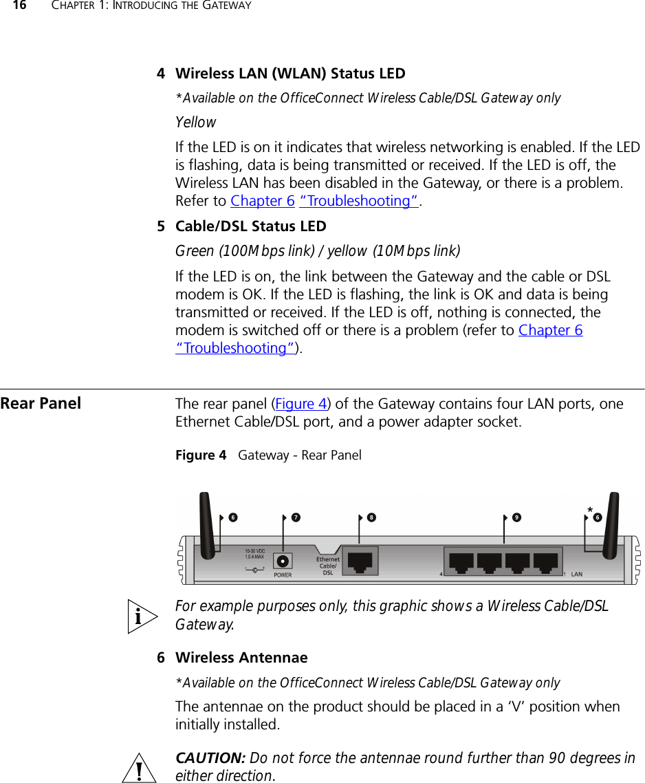 16 CHAPTER 1: INTRODUCING THE GATEWAY4 Wireless LAN (WLAN) Status LED *Available on the OfficeConnect Wireless Cable/DSL Gateway onlyYellowIf the LED is on it indicates that wireless networking is enabled. If the LED is flashing, data is being transmitted or received. If the LED is off, the Wireless LAN has been disabled in the Gateway, or there is a problem. Refer to Chapter 6 “Troubleshooting”.5 Cable/DSL Status LEDGreen (100Mbps link) / yellow (10Mbps link)If the LED is on, the link between the Gateway and the cable or DSL modem is OK. If the LED is flashing, the link is OK and data is being transmitted or received. If the LED is off, nothing is connected, the modem is switched off or there is a problem (refer to Chapter 6 “Troubleshooting”).Rear Panel The rear panel (Figure 4) of the Gateway contains four LAN ports, one Ethernet Cable/DSL port, and a power adapter socket.Figure 4   Gateway - Rear PanelFor example purposes only, this graphic shows a Wireless Cable/DSL Gateway.6 Wireless Antennae*Available on the OfficeConnect Wireless Cable/DSL Gateway onlyThe antennae on the product should be placed in a ‘V’ position when initially installed.CAUTION: Do not force the antennae round further than 90 degrees in either direction.