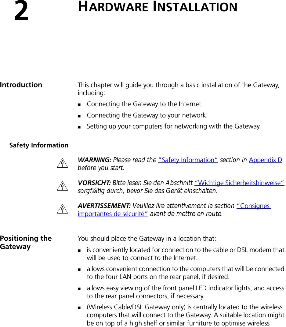 2HARDWARE INSTALLATIONIntroduction This chapter will guide you through a basic installation of the Gateway, including:■Connecting the Gateway to the Internet.■Connecting the Gateway to your network.■Setting up your computers for networking with the Gateway.Safety InformationWARNING: Please read the “Safety Information” section in Appendix D before you start.VORSICHT: Bitte lesen Sie den Abschnitt “Wichtige Sicherheitshinweise” sorgfältig durch, bevor Sie das Gerät einschalten.AVERTISSEMENT: Veuillez lire attentivement la section “Consignes importantes de sécurité” avant de mettre en route.Positioning the Gateway You should place the Gateway in a location that:■is conveniently located for connection to the cable or DSL modem that will be used to connect to the Internet.■allows convenient connection to the computers that will be connected to the four LAN ports on the rear panel, if desired.■allows easy viewing of the front panel LED indicator lights, and access to the rear panel connectors, if necessary.■(Wireless Cable/DSL Gateway only) is centrally located to the wireless computers that will connect to the Gateway. A suitable location might be on top of a high shelf or similar furniture to optimise wireless 