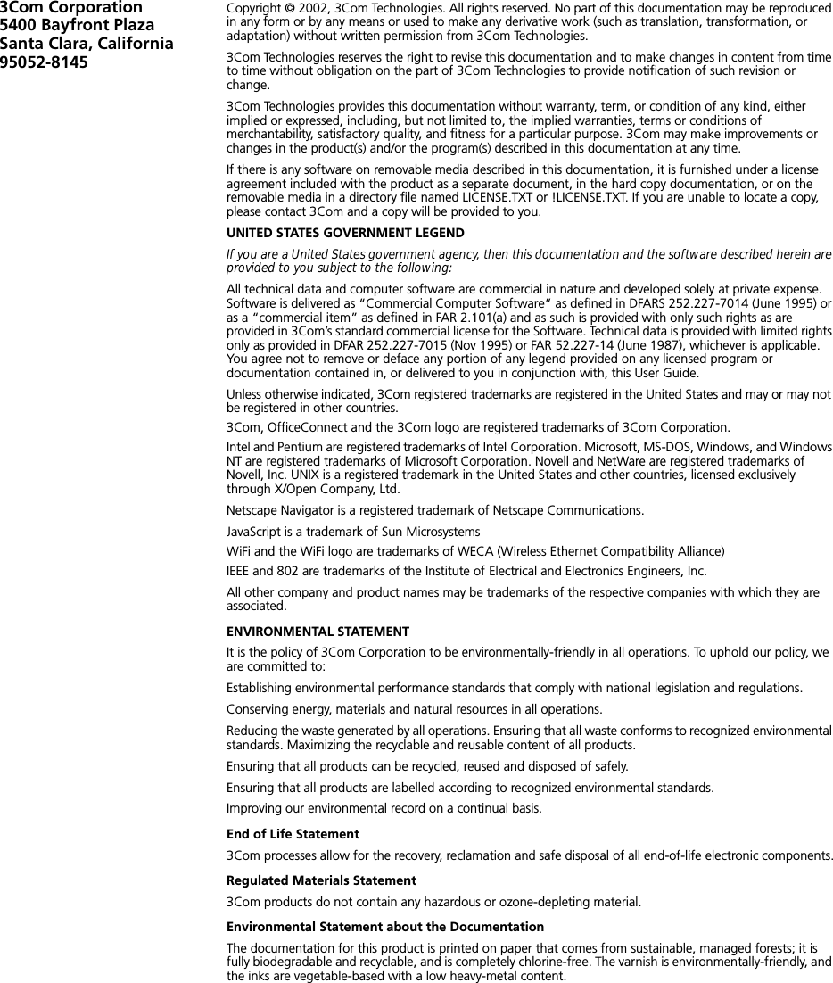 3Com Corporation5400 Bayfront Plaza Santa Clara, California 95052-8145Copyright © 2002, 3Com Technologies. All rights reserved. No part of this documentation may be reproduced in any form or by any means or used to make any derivative work (such as translation, transformation, or adaptation) without written permission from 3Com Technologies.3Com Technologies reserves the right to revise this documentation and to make changes in content from time to time without obligation on the part of 3Com Technologies to provide notification of such revision or change.3Com Technologies provides this documentation without warranty, term, or condition of any kind, either implied or expressed, including, but not limited to, the implied warranties, terms or conditions of merchantability, satisfactory quality, and fitness for a particular purpose. 3Com may make improvements or changes in the product(s) and/or the program(s) described in this documentation at any time.If there is any software on removable media described in this documentation, it is furnished under a license agreement included with the product as a separate document, in the hard copy documentation, or on the removable media in a directory file named LICENSE.TXT or !LICENSE.TXT. If you are unable to locate a copy, please contact 3Com and a copy will be provided to you.UNITED STATES GOVERNMENT LEGENDIf you are a United States government agency, then this documentation and the software described herein are provided to you subject to the following: All technical data and computer software are commercial in nature and developed solely at private expense. Software is delivered as “Commercial Computer Software” as defined in DFARS 252.227-7014 (June 1995) or as a “commercial item” as defined in FAR 2.101(a) and as such is provided with only such rights as are provided in 3Com’s standard commercial license for the Software. Technical data is provided with limited rights only as provided in DFAR 252.227-7015 (Nov 1995) or FAR 52.227-14 (June 1987), whichever is applicable. You agree not to remove or deface any portion of any legend provided on any licensed program or documentation contained in, or delivered to you in conjunction with, this User Guide.Unless otherwise indicated, 3Com registered trademarks are registered in the United States and may or may not be registered in other countries.3Com, OfficeConnect and the 3Com logo are registered trademarks of 3Com Corporation. Intel and Pentium are registered trademarks of Intel Corporation. Microsoft, MS-DOS, Windows, and Windows NT are registered trademarks of Microsoft Corporation. Novell and NetWare are registered trademarks of Novell, Inc. UNIX is a registered trademark in the United States and other countries, licensed exclusively through X/Open Company, Ltd.Netscape Navigator is a registered trademark of Netscape Communications.JavaScript is a trademark of Sun MicrosystemsWiFi and the WiFi logo are trademarks of WECA (Wireless Ethernet Compatibility Alliance)IEEE and 802 are trademarks of the Institute of Electrical and Electronics Engineers, Inc.All other company and product names may be trademarks of the respective companies with which they are associated.ENVIRONMENTAL STATEMENTIt is the policy of 3Com Corporation to be environmentally-friendly in all operations. To uphold our policy, we are committed to:Establishing environmental performance standards that comply with national legislation and regulations.Conserving energy, materials and natural resources in all operations.Reducing the waste generated by all operations. Ensuring that all waste conforms to recognized environmental standards. Maximizing the recyclable and reusable content of all products.Ensuring that all products can be recycled, reused and disposed of safely.Ensuring that all products are labelled according to recognized environmental standards.Improving our environmental record on a continual basis.End of Life Statement3Com processes allow for the recovery, reclamation and safe disposal of all end-of-life electronic components.Regulated Materials Statement3Com products do not contain any hazardous or ozone-depleting material.Environmental Statement about the DocumentationThe documentation for this product is printed on paper that comes from sustainable, managed forests; it is fully biodegradable and recyclable, and is completely chlorine-free. The varnish is environmentally-friendly, and the inks are vegetable-based with a low heavy-metal content.