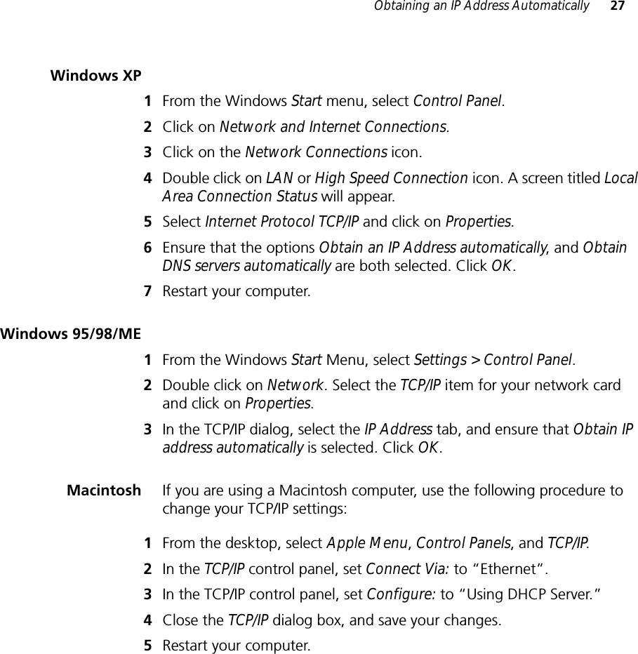 Obtaining an IP Address Automatically 27Windows XP1From the Windows Start menu, select Control Panel.2Click on Network and Internet Connections.3Click on the Network Connections icon.4Double click on LAN or High Speed Connection icon. A screen titled Local Area Connection Status will appear.5Select Internet Protocol TCP/IP and click on Properties.6Ensure that the options Obtain an IP Address automatically, and Obtain DNS servers automatically are both selected. Click OK.7Restart your computer.Windows 95/98/ME1From the Windows Start Menu, select Settings &gt; Control Panel.2Double click on Network. Select the TCP/IP item for your network card and click on Properties.3In the TCP/IP dialog, select the IP Address tab, and ensure that Obtain IP address automatically is selected. Click OK.Macintosh If you are using a Macintosh computer, use the following procedure to change your TCP/IP settings:1From the desktop, select Apple Menu, Control Panels, and TCP/IP.2In the TCP/IP control panel, set Connect Via: to “Ethernet”.3In the TCP/IP control panel, set Configure: to “Using DHCP Server.”4Close the TCP/IP dialog box, and save your changes.5Restart your computer.