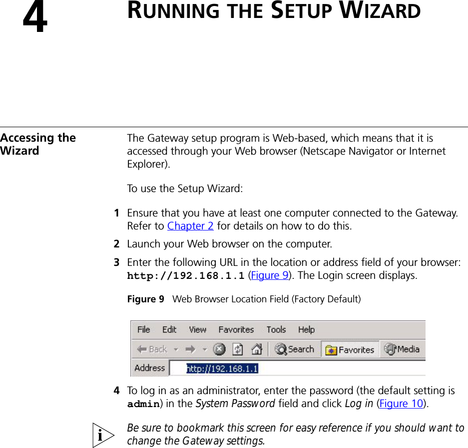 4RUNNING THE SETUP WIZARDAccessing the Wizard The Gateway setup program is Web-based, which means that it is accessed through your Web browser (Netscape Navigator or Internet Explorer). To use the Setup Wizard:1Ensure that you have at least one computer connected to the Gateway. Refer to Chapter 2 for details on how to do this.2Launch your Web browser on the computer. 3Enter the following URL in the location or address field of your browser: http://192.168.1.1 (Figure 9). The Login screen displays.Figure 9   Web Browser Location Field (Factory Default)4To log in as an administrator, enter the password (the default setting is admin) in the System Password field and click Log in (Figure 10). Be sure to bookmark this screen for easy reference if you should want to change the Gateway settings.