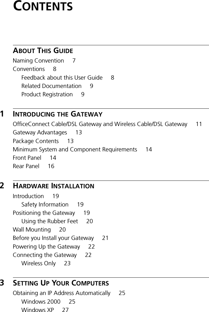 CONTENTSABOUT THIS GUIDENaming Convention 7Conventions 8Feedback about this User Guide 8Related Documentation 9Product Registration 91INTRODUCING THE GATEWAYOfficeConnect Cable/DSL Gateway and Wireless Cable/DSL Gateway 11Gateway Advantages 13Package Contents 13Minimum System and Component Requirements 14Front Panel 14Rear Panel 162HARDWARE INSTALLATIONIntroduction 19Safety Information 19Positioning the Gateway 19Using the Rubber Feet 20Wall Mounting 20Before you Install your Gateway 21Powering Up the Gateway 22Connecting the Gateway 22Wireless Only 233SETTING UP YOUR COMPUTERSObtaining an IP Address Automatically 25Windows 2000 25Windows XP 27