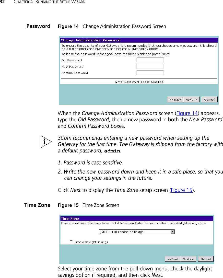 32 CHAPTER 4: RUNNING THE SETUP WIZARDPassword Figure 14   Change Administration Password ScreenWhen the Change Administration Password screen (Figure 14) appears, type the Old Password, then a new password in both the New Password and Confirm Password boxes.3Com recommends entering a new password when setting up the Gateway for the first time. The Gateway is shipped from the factory with a default password, admin.1. Password is case sensitive.2. Write the new password down and keep it in a safe place, so that you can change your settings in the future.Click Next to display the Time Zone setup screen (Figure 15).Time Zone Figure 15   Time Zone ScreenSelect your time zone from the pull-down menu, check the daylight savings option if required, and then click Next. 