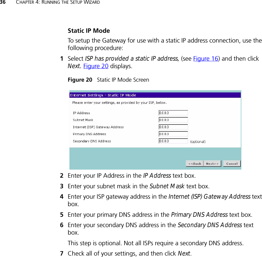 36 CHAPTER 4: RUNNING THE SETUP WIZARDStatic IP ModeTo setup the Gateway for use with a static IP address connection, use the following procedure:1Select ISP has provided a static IP address, (see Figure 16) and then click Next. Figure 20 displays. Figure 20   Static IP Mode Screen2Enter your IP Address in the IP Address text box.3Enter your subnet mask in the Subnet Mask text box.4Enter your ISP gateway address in the Internet (ISP) Gateway Address text box.5Enter your primary DNS address in the Primary DNS Address text box.6Enter your secondary DNS address in the Secondary DNS Address text box.This step is optional. Not all ISPs require a secondary DNS address.7Check all of your settings, and then click Next.