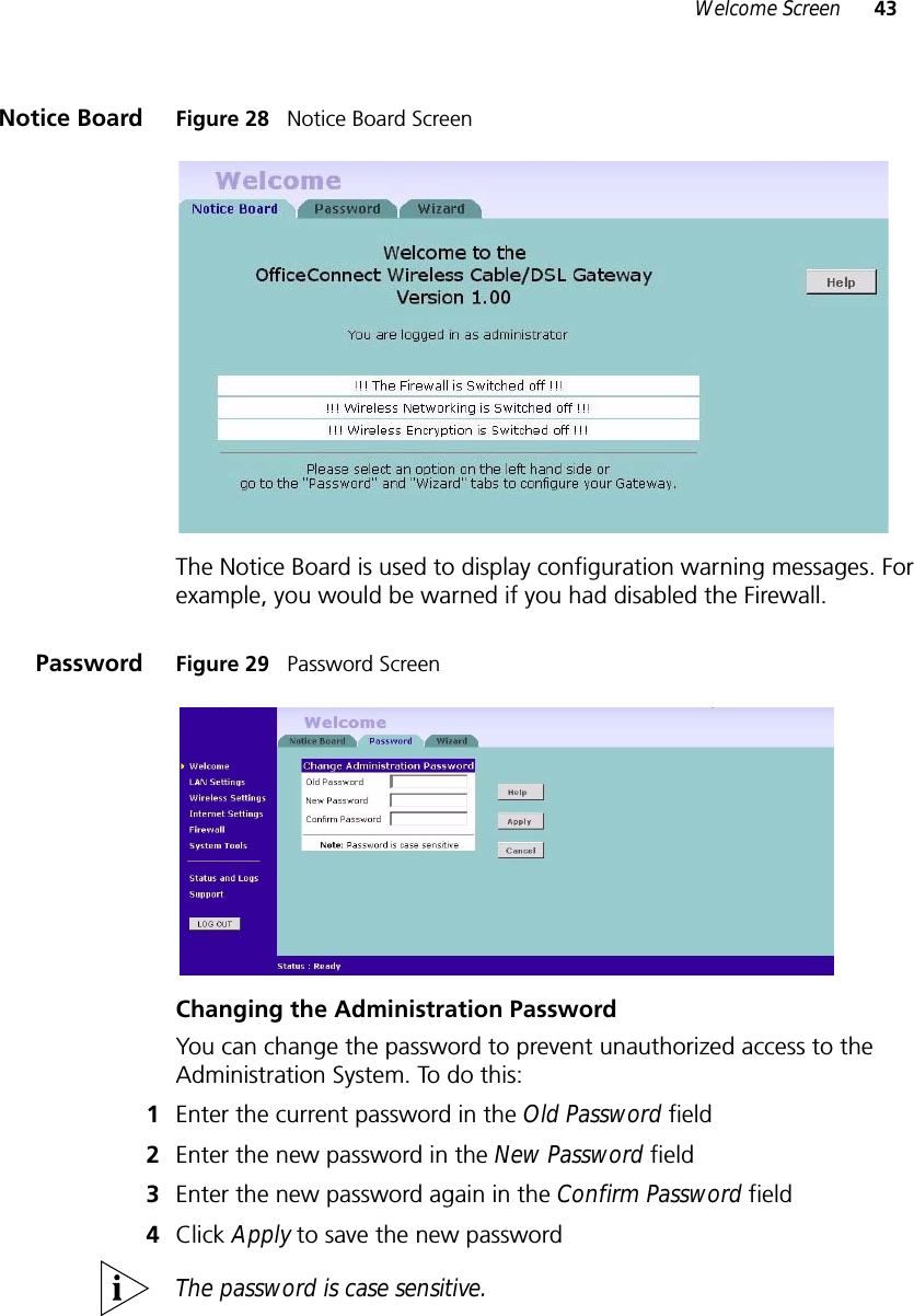 Welcome Screen 43Notice Board Figure 28   Notice Board ScreenThe Notice Board is used to display configuration warning messages. For example, you would be warned if you had disabled the Firewall.Password Figure 29   Password ScreenChanging the Administration PasswordYou can change the password to prevent unauthorized access to the Administration System. To do this:1Enter the current password in the Old Password field 2Enter the new password in the New Password field 3Enter the new password again in the Confirm Password field 4Click Apply to save the new password The password is case sensitive.