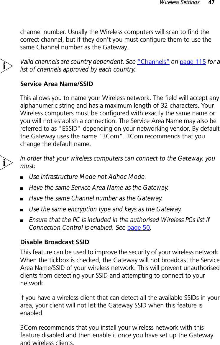 Wireless Settings 47channel number. Usually the Wireless computers will scan to find the correct channel, but if they don&apos;t you must configure them to use the same Channel number as the Gateway.Valid channels are country dependent. See “Channels” on page 115 for a list of channels approved by each country.Service Area Name/SSIDThis allows you to name your Wireless network. The field will accept any alphanumeric string and has a maximum length of 32 characters. Your Wireless computers must be configured with exactly the same name or you will not establish a connection. The Service Area Name may also be referred to as &quot;ESSID&quot; depending on your networking vendor. By default the Gateway uses the name &quot;3Com&quot;. 3Com recommends that you change the default name.In order that your wireless computers can connect to the Gateway, you must:■Use Infrastructure Mode not Adhoc Mode.■Have the same Service Area Name as the Gateway.■Have the same Channel number as the Gateway.■Use the same encryption type and keys as the Gateway.■Ensure that the PC is included in the authorised Wireless PCs list if Connection Control is enabled. See page 50.Disable Broadcast SSIDThis feature can be used to improve the security of your wireless network. When the tickbox is checked, the Gateway will not broadcast the Service Area Name/SSID of your wireless network. This will prevent unauthorised clients from detecting your SSID and attempting to connect to your network.If you have a wireless client that can detect all the available SSIDs in your area, your client will not list the Gateway SSID when this feature is enabled.3Com recommends that you install your wireless network with this feature disabled and then enable it once you have set up the Gateway and wireless clients.