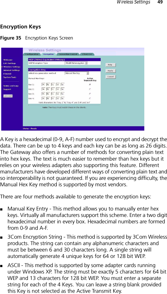 Wireless Settings 49Encryption KeysFigure 35   Encryption Keys ScreenA Key is a hexadecimal (0-9, A-F) number used to encrypt and decrypt the data. There can be up to 4 keys and each key can be as long as 26 digits. The Gateway also offers a number of methods for converting plain text into hex keys. The text is much easier to remember than hex keys but it relies on your wireless adapters also supporting this feature. Different manufacturers have developed different ways of converting plain text and so interoperability is not guaranteed. If you are experiencing difficulty, the Manual Hex Key method is supported by most vendors. There are four methods available to generate the encryption keys:■Manual Key Entry - This method allows you to manually enter hex keys. Virtually all manufacturers support this scheme. Enter a two digit hexadecimal number in every box. Hexadecimal numbers are formed from 0-9 and A-F. ■3Com Encryption String - This method is supported by 3Com Wireless products. The string can contain any alphanumeric characters and must be between 6 and 30 characters long. A single string will automatically generate 4 unique keys for 64 or 128 bit WEP. ■ASCII - This method is supported by some adapter cards running under Windows XP. The string must be exactly 5 characters for 64 bit WEP and 13 characters for 128 bit WEP. You must enter a separate string for each of the 4 Keys. You can leave a string blank provided this Key is not selected as the Active Transmit Key.