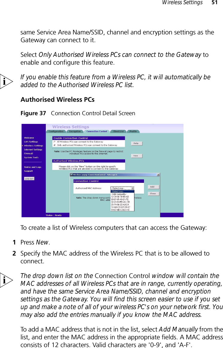 Wireless Settings 51same Service Area Name/SSID, channel and encryption settings as the Gateway can connect to it. Select Only Authorised Wireless PCs can connect to the Gateway to enable and configure this feature.If you enable this feature from a Wireless PC, it will automatically be added to the Authorised Wireless PC list.Authorised Wireless PCsFigure 37   Connection Control Detail ScreenTo create a list of Wireless computers that can access the Gateway: 1Press New.2Specify the MAC address of the Wireless PC that is to be allowed to connect.The drop down list on the Connection Control window will contain the MAC addresses of all Wireless PCs that are in range, currently operating, and have the same Service Area Name/SSID, channel and encryption settings as the Gateway. You will find this screen easier to use if you set up and make a note of all of your wireless PC&apos;s on your network first. You may also add the entries manually if you know the MAC address. To add a MAC address that is not in the list, select Add Manually from the list, and enter the MAC address in the appropriate fields. A MAC address consists of 12 characters. Valid characters are &apos;0-9&apos;, and &apos;A-F&apos;. 