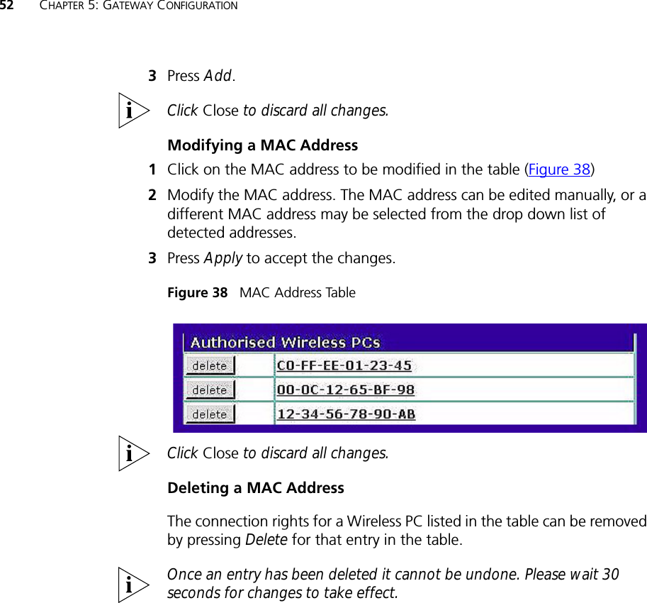 52 CHAPTER 5: GATEWAY CONFIGURATION3Press Add.Click Close to discard all changes.Modifying a MAC Address1Click on the MAC address to be modified in the table (Figure 38)2Modify the MAC address. The MAC address can be edited manually, or a different MAC address may be selected from the drop down list of detected addresses.3Press Apply to accept the changes.Figure 38   MAC Address TableClick Close to discard all changes.Deleting a MAC AddressThe connection rights for a Wireless PC listed in the table can be removed by pressing Delete for that entry in the table. Once an entry has been deleted it cannot be undone. Please wait 30 seconds for changes to take effect.