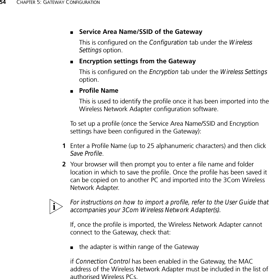 54 CHAPTER 5: GATEWAY CONFIGURATION■Service Area Name/SSID of the GatewayThis is configured on the Configuration tab under the Wireless Settings option.■Encryption settings from the GatewayThis is configured on the Encryption tab under the Wireless Settings option.■Profile NameThis is used to identify the profile once it has been imported into the Wireless Network Adapter configuration software.To set up a profile (once the Service Area Name/SSID and Encryption settings have been configured in the Gateway):1Enter a Profile Name (up to 25 alphanumeric characters) and then click Save Profile. 2Your browser will then prompt you to enter a file name and folder location in which to save the profile. Once the profile has been saved it can be copied on to another PC and imported into the 3Com Wireless Network Adapter. For instructions on how to import a profile, refer to the User Guide that accompanies your 3Com Wireless Network Adapter(s).If, once the profile is imported, the Wireless Network Adapter cannot connect to the Gateway, check that:■the adapter is within range of the Gatewayif Connection Control has been enabled in the Gateway, the MAC address of the Wireless Network Adapter must be included in the list of authorised Wireless PCs.