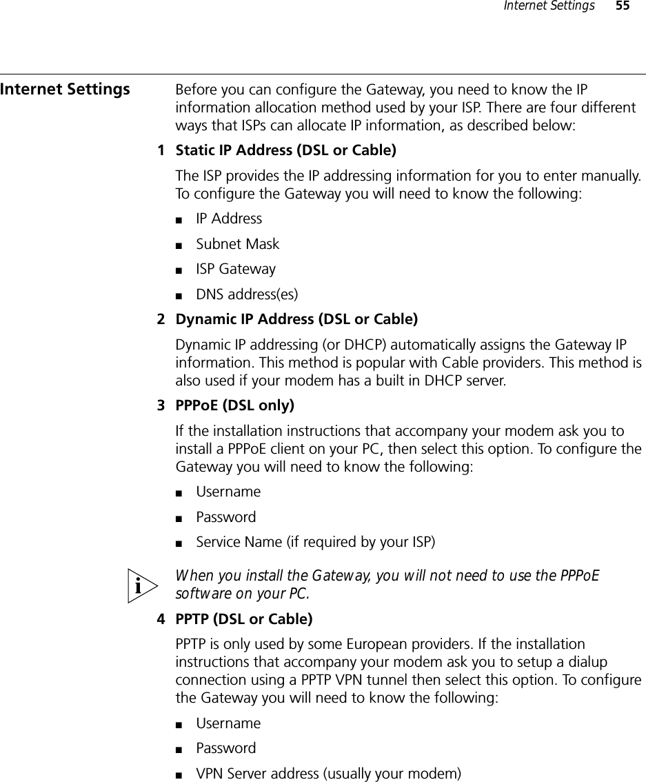 Internet Settings 55Internet Settings  Before you can configure the Gateway, you need to know the IP information allocation method used by your ISP. There are four different ways that ISPs can allocate IP information, as described below:1 Static IP Address (DSL or Cable)The ISP provides the IP addressing information for you to enter manually. To configure the Gateway you will need to know the following:■IP Address■Subnet Mask■ISP Gateway■DNS address(es)2 Dynamic IP Address (DSL or Cable)Dynamic IP addressing (or DHCP) automatically assigns the Gateway IP information. This method is popular with Cable providers. This method is also used if your modem has a built in DHCP server.3 PPPoE (DSL only)If the installation instructions that accompany your modem ask you to install a PPPoE client on your PC, then select this option. To configure the Gateway you will need to know the following: ■Username■Password■Service Name (if required by your ISP)When you install the Gateway, you will not need to use the PPPoE software on your PC.4 PPTP (DSL or Cable)PPTP is only used by some European providers. If the installation instructions that accompany your modem ask you to setup a dialup connection using a PPTP VPN tunnel then select this option. To configure the Gateway you will need to know the following:■Username■Password■VPN Server address (usually your modem)