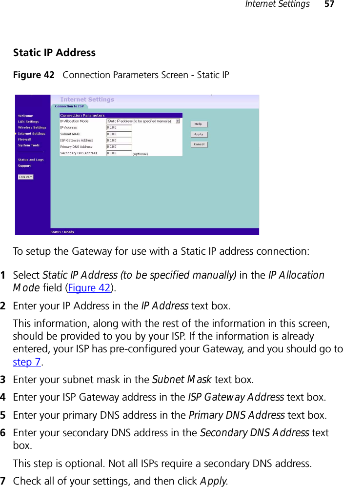 Internet Settings 57Static IP AddressFigure 42   Connection Parameters Screen - Static IPTo setup the Gateway for use with a Static IP address connection:1Select Static IP Address (to be specified manually) in the IP Allocation Mode field (Figure 42).2Enter your IP Address in the IP Address text box.This information, along with the rest of the information in this screen, should be provided to you by your ISP. If the information is already entered, your ISP has pre-configured your Gateway, and you should go to step 7.3Enter your subnet mask in the Subnet Mask text box.4Enter your ISP Gateway address in the ISP Gateway Address text box.5Enter your primary DNS address in the Primary DNS Address text box.6Enter your secondary DNS address in the Secondary DNS Address text box.This step is optional. Not all ISPs require a secondary DNS address.7Check all of your settings, and then click Apply.