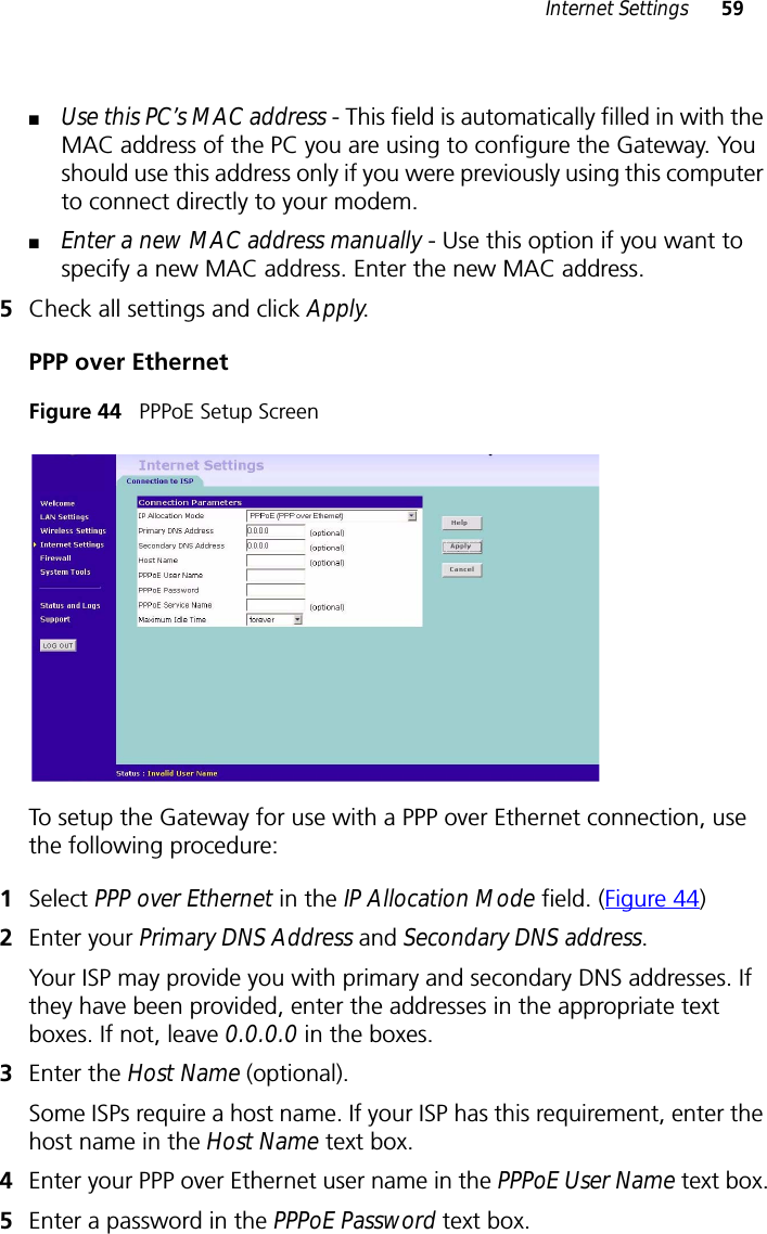 Internet Settings 59■Use this PC’s MAC address - This field is automatically filled in with the MAC address of the PC you are using to configure the Gateway. You should use this address only if you were previously using this computer to connect directly to your modem.■Enter a new MAC address manually - Use this option if you want to specify a new MAC address. Enter the new MAC address.5Check all settings and click Apply.PPP over EthernetFigure 44   PPPoE Setup ScreenTo setup the Gateway for use with a PPP over Ethernet connection, use the following procedure:1Select PPP over Ethernet in the IP Allocation Mode field. (Figure 44)2Enter your Primary DNS Address and Secondary DNS address.Your ISP may provide you with primary and secondary DNS addresses. If they have been provided, enter the addresses in the appropriate text boxes. If not, leave 0.0.0.0 in the boxes.3Enter the Host Name (optional).Some ISPs require a host name. If your ISP has this requirement, enter the host name in the Host Name text box.4Enter your PPP over Ethernet user name in the PPPoE User Name text box.5Enter a password in the PPPoE Password text box.