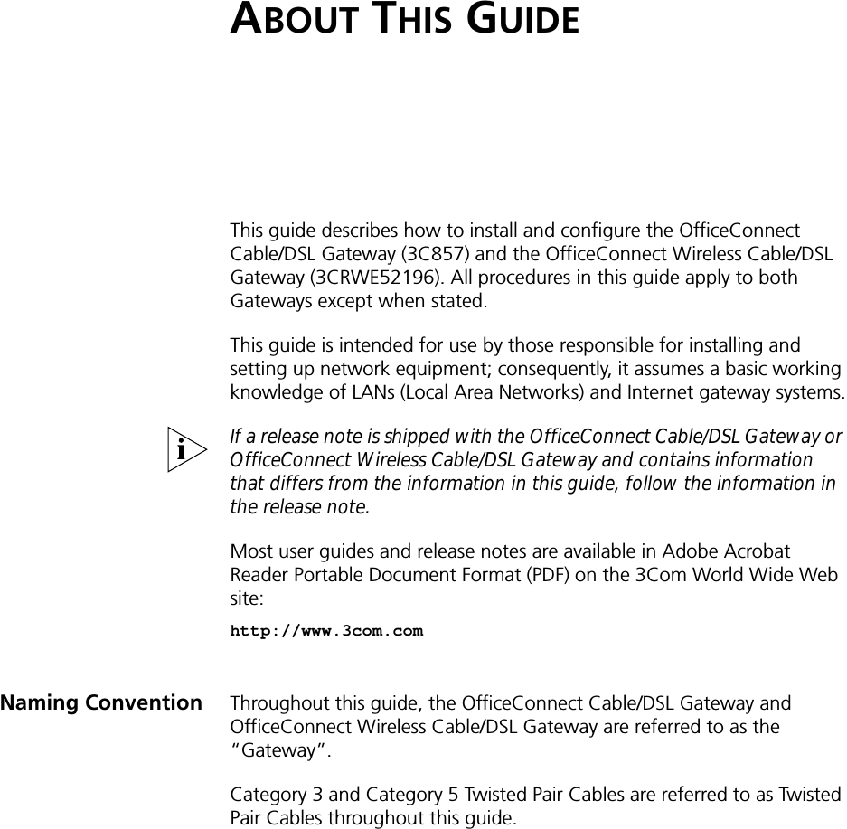 ABOUT THIS GUIDEThis guide describes how to install and configure the OfficeConnect Cable/DSL Gateway (3C857) and the OfficeConnect Wireless Cable/DSL Gateway (3CRWE52196). All procedures in this guide apply to both Gateways except when stated.This guide is intended for use by those responsible for installing and setting up network equipment; consequently, it assumes a basic working knowledge of LANs (Local Area Networks) and Internet gateway systems.If a release note is shipped with the OfficeConnect Cable/DSL Gateway or OfficeConnect Wireless Cable/DSL Gateway and contains information that differs from the information in this guide, follow the information in the release note.Most user guides and release notes are available in Adobe Acrobat Reader Portable Document Format (PDF) on the 3Com World Wide Web site:http://www.3com.comNaming Convention Throughout this guide, the OfficeConnect Cable/DSL Gateway and OfficeConnect Wireless Cable/DSL Gateway are referred to as the “Gateway”.Category 3 and Category 5 Twisted Pair Cables are referred to as Twisted Pair Cables throughout this guide.
