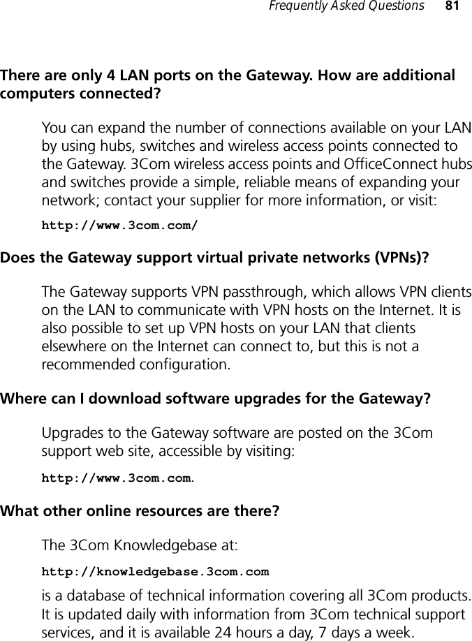 Frequently Asked Questions 81There are only 4 LAN ports on the Gateway. How are additional computers connected?You can expand the number of connections available on your LAN by using hubs, switches and wireless access points connected to the Gateway. 3Com wireless access points and OfficeConnect hubs and switches provide a simple, reliable means of expanding your network; contact your supplier for more information, or visit:http://www.3com.com/Does the Gateway support virtual private networks (VPNs)?The Gateway supports VPN passthrough, which allows VPN clients on the LAN to communicate with VPN hosts on the Internet. It is also possible to set up VPN hosts on your LAN that clients elsewhere on the Internet can connect to, but this is not a recommended configuration.Where can I download software upgrades for the Gateway?Upgrades to the Gateway software are posted on the 3Com support web site, accessible by visiting:http://www.3com.com. What other online resources are there?The 3Com Knowledgebase at:http://knowledgebase.3com.com is a database of technical information covering all 3Com products. It is updated daily with information from 3Com technical support services, and it is available 24 hours a day, 7 days a week.