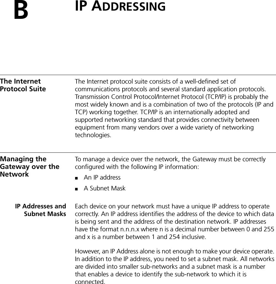 BIP ADDRESSINGThe Internet Protocol Suite The Internet protocol suite consists of a well-defined set of communications protocols and several standard application protocols. Transmission Control Protocol/Internet Protocol (TCP/IP) is probably the most widely known and is a combination of two of the protocols (IP and TCP) working together. TCP/IP is an internationally adopted and supported networking standard that provides connectivity between equipment from many vendors over a wide variety of networking technologies.Managing the Gateway over the NetworkTo manage a device over the network, the Gateway must be correctly configured with the following IP information:■An IP address■A Subnet MaskIP Addresses andSubnet MasksEach device on your network must have a unique IP address to operate correctly. An IP address identifies the address of the device to which data is being sent and the address of the destination network. IP addresses have the format n.n.n.x where n is a decimal number between 0 and 255 and x is a number between 1 and 254 inclusive.However, an IP Address alone is not enough to make your device operate. In addition to the IP address, you need to set a subnet mask. All networks are divided into smaller sub-networks and a subnet mask is a number that enables a device to identify the sub-network to which it is connected.