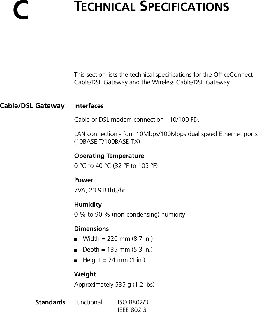 CTECHNICAL SPECIFICATIONSThis section lists the technical specifications for the OfficeConnect Cable/DSL Gateway and the Wireless Cable/DSL Gateway.Cable/DSL Gateway InterfacesCable or DSL modem connection - 10/100 FD.LAN connection - four 10Mbps/100Mbps dual speed Ethernet ports (10BASE-T/100BASE-TX)Operating Temperature0 °C to 40 °C (32 °F to 105 °F)Power 7VA, 23.9 BThU/hrHumidity0 % to 90 % (non-condensing) humidityDimensions■Width = 220 mm (8.7 in.)■Depth = 135 mm (5.3 in.)■Height = 24 mm (1 in.)WeightApproximately 535 g (1.2 lbs) Standards Functional: ISO 8802/3IEEE 802.3