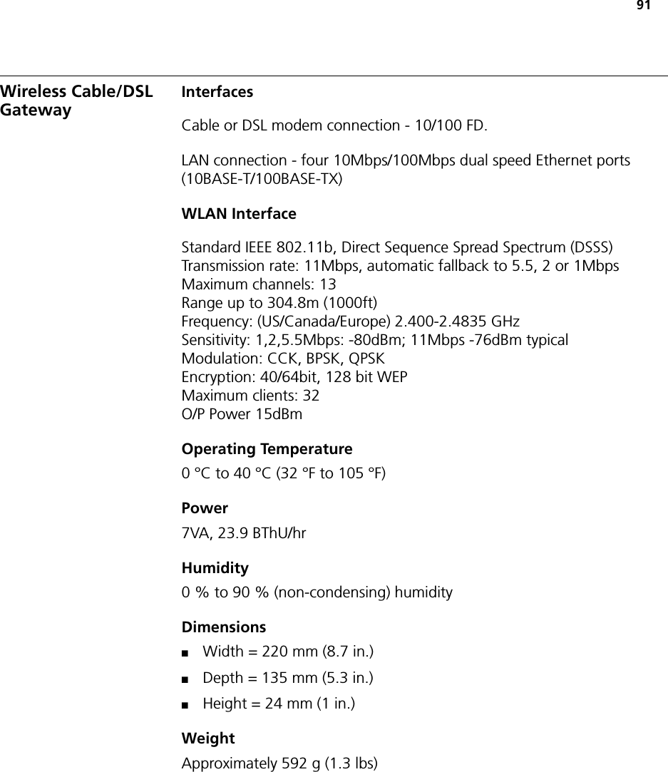 91Wireless Cable/DSL Gateway InterfacesCable or DSL modem connection - 10/100 FD.LAN connection - four 10Mbps/100Mbps dual speed Ethernet ports (10BASE-T/100BASE-TX)WLAN InterfaceStandard IEEE 802.11b, Direct Sequence Spread Spectrum (DSSS)Transmission rate: 11Mbps, automatic fallback to 5.5, 2 or 1MbpsMaximum channels: 13Range up to 304.8m (1000ft)Frequency: (US/Canada/Europe) 2.400-2.4835 GHzSensitivity: 1,2,5.5Mbps: -80dBm; 11Mbps -76dBm typicalModulation: CCK, BPSK, QPSKEncryption: 40/64bit, 128 bit WEPMaximum clients: 32O/P Power 15dBmOperating Temperature0 °C to 40 °C (32 °F to 105 °F)Power 7VA, 23.9 BThU/hrHumidity0 % to 90 % (non-condensing) humidityDimensions■Width = 220 mm (8.7 in.)■Depth = 135 mm (5.3 in.)■Height = 24 mm (1 in.)WeightApproximately 592 g (1.3 lbs) 