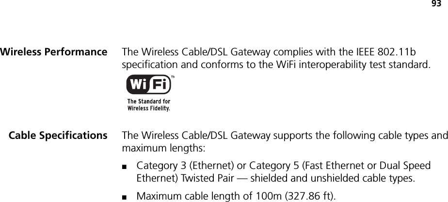 93Wireless Performance The Wireless Cable/DSL Gateway complies with the IEEE 802.11b specification and conforms to the WiFi interoperability test standard.Cable Specifications The Wireless Cable/DSL Gateway supports the following cable types and maximum lengths:■Category 3 (Ethernet) or Category 5 (Fast Ethernet or Dual Speed Ethernet) Twisted Pair — shielded and unshielded cable types.■Maximum cable length of 100m (327.86 ft).