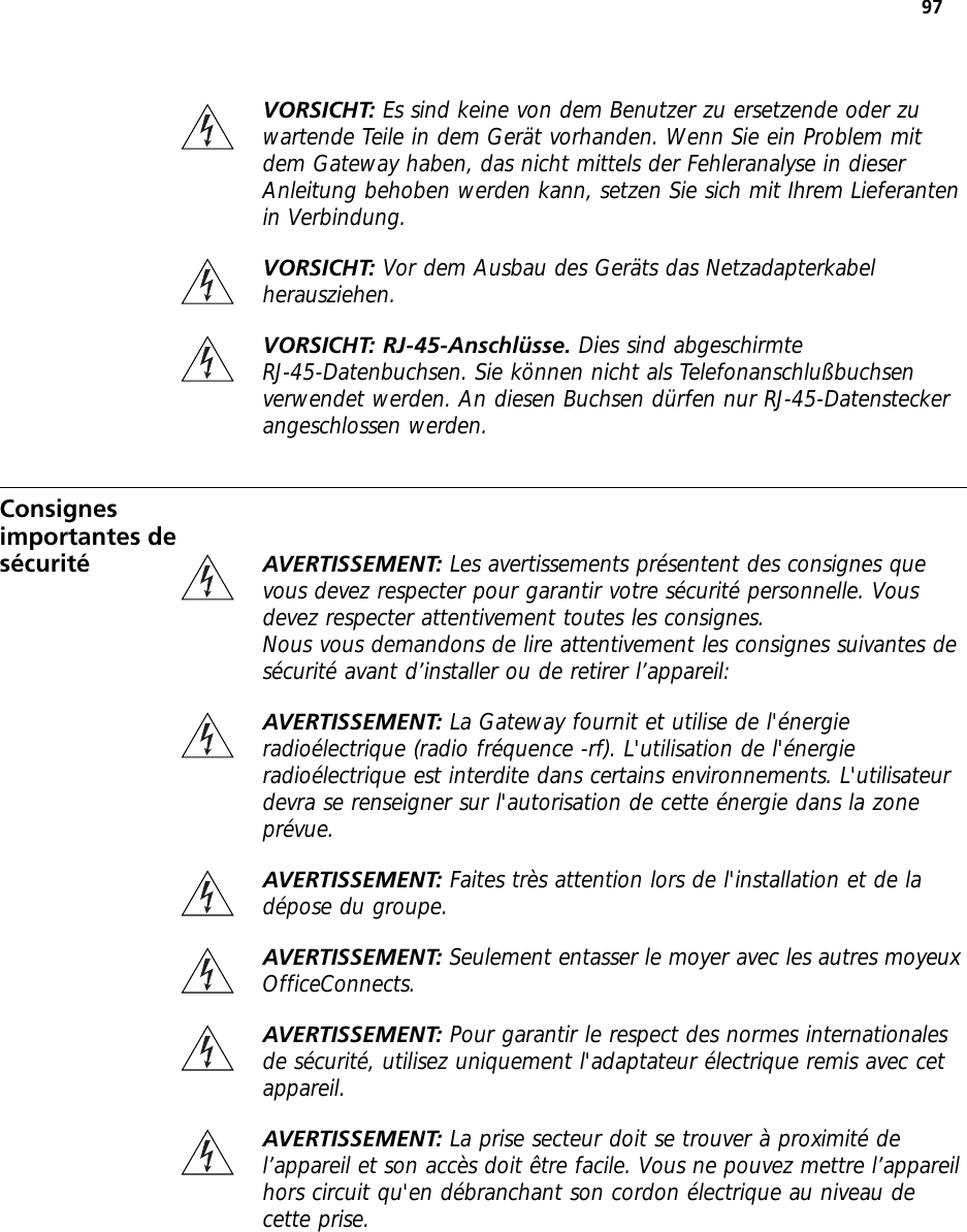 97VORSICHT: Es sind keine von dem Benutzer zu ersetzende oder zu wartende Teile in dem Gerät vorhanden. Wenn Sie ein Problem mit dem Gateway haben, das nicht mittels der Fehleranalyse in dieser Anleitung behoben werden kann, setzen Sie sich mit Ihrem Lieferanten in Verbindung.VORSICHT: Vor dem Ausbau des Geräts das Netzadapterkabel herausziehen.VORSICHT: RJ-45-Anschlüsse. Dies sind abgeschirmte RJ-45-Datenbuchsen. Sie können nicht als Telefonanschlußbuchsen verwendet werden. An diesen Buchsen dürfen nur RJ-45-Datenstecker angeschlossen werden.Consignes importantes de sécurité AVERTISSEMENT: Les avertissements présentent des consignes que vous devez respecter pour garantir votre sécurité personnelle. Vous devez respecter attentivement toutes les consignes.Nous vous demandons de lire attentivement les consignes suivantes de sécurité avant d’installer ou de retirer l’appareil:AVERTISSEMENT: La Gateway fournit et utilise de l&apos;énergie radioélectrique (radio fréquence -rf). L&apos;utilisation de l&apos;énergie radioélectrique est interdite dans certains environnements. L&apos;utilisateur devra se renseigner sur l&apos;autorisation de cette énergie dans la zone prévue.AVERTISSEMENT: Faites très attention lors de l&apos;installation et de la dépose du groupe.AVERTISSEMENT: Seulement entasser le moyer avec les autres moyeux OfficeConnects.AVERTISSEMENT: Pour garantir le respect des normes internationales de sécurité, utilisez uniquement l&apos;adaptateur électrique remis avec cet appareil.AVERTISSEMENT: La prise secteur doit se trouver à proximité de l’appareil et son accès doit être facile. Vous ne pouvez mettre l’appareil hors circuit qu&apos;en débranchant son cordon électrique au niveau de cette prise.