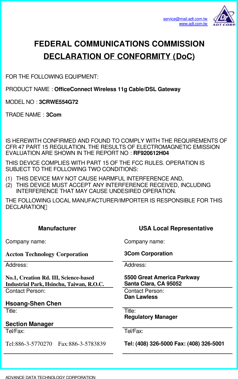 service@mail.adt.com.twwww.adt.com.twADVANCE DATA TECHNOLOGY CORPORATION              FEDERAL COMMUNICATIONS COMMISSIONDECLARATION OF CONFORMITY (DoC)FOR THE FOLLOWING EQUIPMENT:PRODUCT NAME : OfficeConnect Wireless 11g Cable/DSL GatewayMODEL NO : 3CRWE554G72TRADE NAME : 3ComIS HEREWITH CONFIRMED AND FOUND TO COMPLY WITH THE REQUIREMENTS OFCFR 47 PART 15 REGULATION. THE RESULTS OF ELECTROMAGNETIC EMISSIONEVALUATION ARE SHOWN IN THE REPORT NO : RF920612H04THIS DEVICE COMPLIES WITH PART 15 OF THE FCC RULES. OPERATION ISSUBJECT TO THE FOLLOWING TWO CONDITIONS:(1) THIS DEVICE MAY NOT CAUSE HARMFUL INTERFERENCE AND,(2) THIS DEVICE MUST ACCEPT ANY INTERFERENCE RECEIVED, INCLUDINGINTERFERENCE THAT MAY CAUSE UNDESIRED OPERATION.THE FOLLOWING LOCAL MANUFACTURER/IMPORTER IS RESPONSIBLE FOR THISDECLARATION：Manufacturer USA Local RepresentativeCompany name:Accton Technology CorporationCompany name:3Com CorporationAddress:No.1, Creation Rd. III, Science-basedIndustrial Park, Hsinchu, Taiwan, R.O.C.Address:5500 Great America ParkwaySanta Clara, CA 95052Contact Person:Hsoang-Shen ChenContact Person:Dan LawlessTitle:Section ManagerTitle:Regulatory ManagerTel/Fax:Tel:886-3-5770270  Fax:886-3-5783839Tel/Fax:Tel: (408) 326-5000 Fax: (408) 326-5001