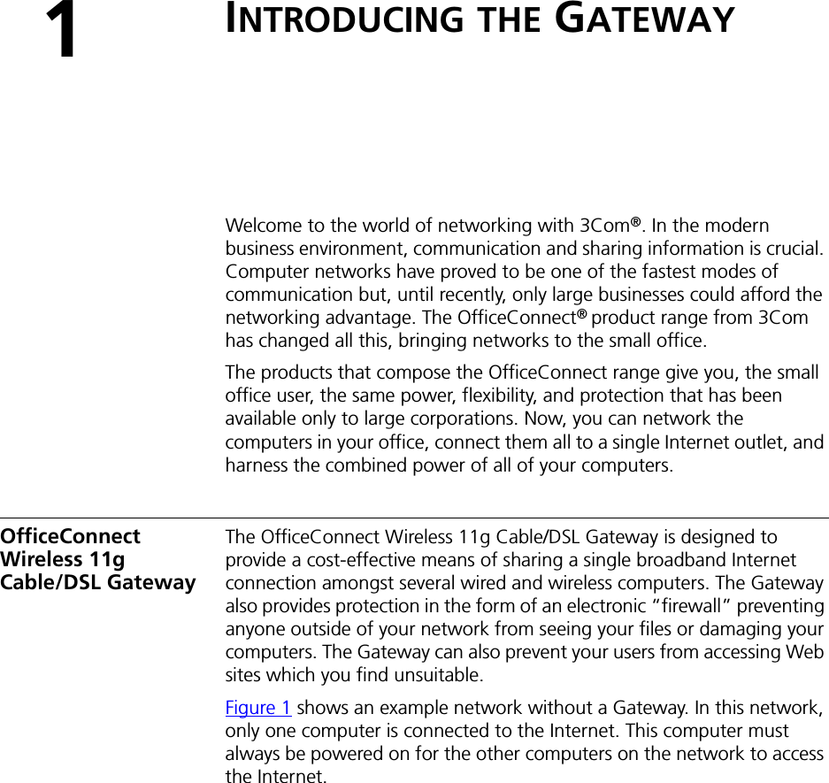 1INTRODUCING THE GATEWAYWelcome to the world of networking with 3Com®. In the modern business environment, communication and sharing information is crucial. Computer networks have proved to be one of the fastest modes of communication but, until recently, only large businesses could afford the networking advantage. The OfficeConnect® product range from 3Com has changed all this, bringing networks to the small office.The products that compose the OfficeConnect range give you, the small office user, the same power, flexibility, and protection that has been available only to large corporations. Now, you can network the computers in your office, connect them all to a single Internet outlet, and harness the combined power of all of your computers.OfficeConnect Wireless 11g Cable/DSL GatewayThe OfficeConnect Wireless 11g Cable/DSL Gateway is designed to provide a cost-effective means of sharing a single broadband Internet connection amongst several wired and wireless computers. The Gateway also provides protection in the form of an electronic “firewall” preventing anyone outside of your network from seeing your files or damaging your computers. The Gateway can also prevent your users from accessing Web sites which you find unsuitable.Figure 1 shows an example network without a Gateway. In this network, only one computer is connected to the Internet. This computer must always be powered on for the other computers on the network to access the Internet.