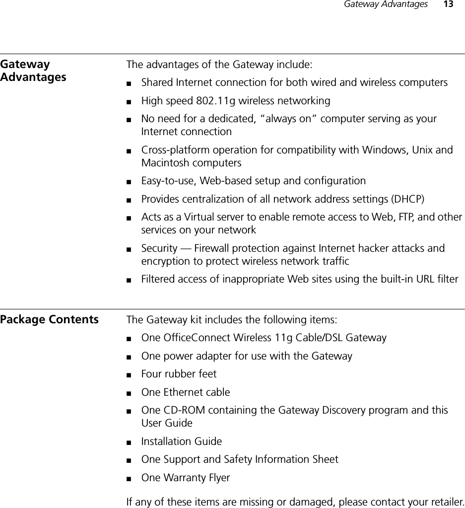 Gateway Advantages 13Gateway Advantages The advantages of the Gateway include:■Shared Internet connection for both wired and wireless computers■High speed 802.11g wireless networking■No need for a dedicated, “always on” computer serving as your Internet connection■Cross-platform operation for compatibility with Windows, Unix and Macintosh computers■Easy-to-use, Web-based setup and configuration■Provides centralization of all network address settings (DHCP)■Acts as a Virtual server to enable remote access to Web, FTP, and other services on your network■Security — Firewall protection against Internet hacker attacks and encryption to protect wireless network traffic■Filtered access of inappropriate Web sites using the built-in URL filterPackage Contents The Gateway kit includes the following items:■One OfficeConnect Wireless 11g Cable/DSL Gateway■One power adapter for use with the Gateway■Four rubber feet■One Ethernet cable■One CD-ROM containing the Gateway Discovery program and this User Guide■Installation Guide■One Support and Safety Information Sheet■One Warranty FlyerIf any of these items are missing or damaged, please contact your retailer.