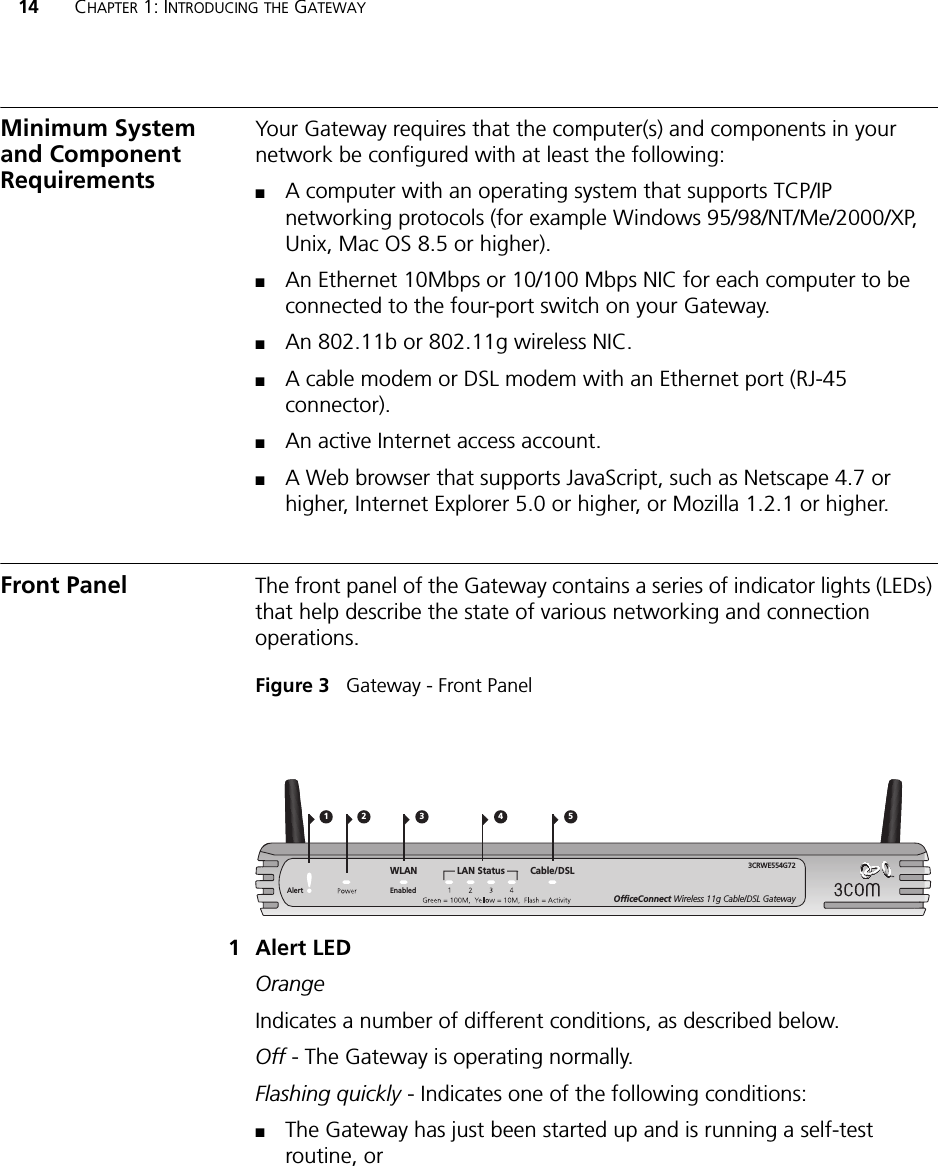 14 CHAPTER 1: INTRODUCING THE GATEWAYMinimum System and Component RequirementsYour Gateway requires that the computer(s) and components in your network be configured with at least the following:■A computer with an operating system that supports TCP/IP networking protocols (for example Windows 95/98/NT/Me/2000/XP, Unix, Mac OS 8.5 or higher).■An Ethernet 10Mbps or 10/100 Mbps NIC for each computer to be connected to the four-port switch on your Gateway.■An 802.11b or 802.11g wireless NIC.■A cable modem or DSL modem with an Ethernet port (RJ-45 connector).■An active Internet access account.■A Web browser that supports JavaScript, such as Netscape 4.7 or higher, Internet Explorer 5.0 or higher, or Mozilla 1.2.1 or higher.Front Panel The front panel of the Gateway contains a series of indicator lights (LEDs) that help describe the state of various networking and connection operations.Figure 3   Gateway - Front Panel1 Alert LEDOrangeIndicates a number of different conditions, as described below.Off - The Gateway is operating normally.Flashing quickly - Indicates one of the following conditions:■The Gateway has just been started up and is running a self-test routine, or 21 43OfficeConnect Wireless 11g Cable/DSL Gateway3CRWE554G72LAN Status Cable/DSL5WLANAlert Enabled