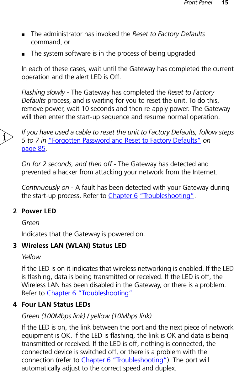Front Panel 15■The administrator has invoked the Reset to Factory Defaults command, or■The system software is in the process of being upgradedIn each of these cases, wait until the Gateway has completed the current operation and the alert LED is Off.Flashing slowly - The Gateway has completed the Reset to Factory Defaults process, and is waiting for you to reset the unit. To do this, remove power, wait 10 seconds and then re-apply power. The Gateway will then enter the start-up sequence and resume normal operation.If you have used a cable to reset the unit to Factory Defaults, follow steps 5 to 7 in “Forgotten Password and Reset to Factory Defaults” on page 85.On for 2 seconds, and then off - The Gateway has detected and prevented a hacker from attacking your network from the Internet.Continuously on - A fault has been detected with your Gateway during the start-up process. Refer to Chapter 6 “Troubleshooting”.2Power LEDGreenIndicates that the Gateway is powered on.3 Wireless LAN (WLAN) Status LED YellowIf the LED is on it indicates that wireless networking is enabled. If the LED is flashing, data is being transmitted or received. If the LED is off, the Wireless LAN has been disabled in the Gateway, or there is a problem. Refer to Chapter 6 “Troubleshooting”.4 Four LAN Status LEDsGreen (100Mbps link) / yellow (10Mbps link)If the LED is on, the link between the port and the next piece of network equipment is OK. If the LED is flashing, the link is OK and data is being transmitted or received. If the LED is off, nothing is connected, the connected device is switched off, or there is a problem with the connection (refer to Chapter 6 “Troubleshooting”). The port will automatically adjust to the correct speed and duplex.