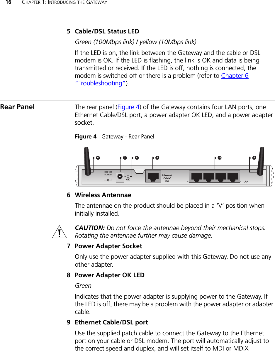 16 CHAPTER 1: INTRODUCING THE GATEWAY5 Cable/DSL Status LEDGreen (100Mbps link) / yellow (10Mbps link)If the LED is on, the link between the Gateway and the cable or DSL modem is OK. If the LED is flashing, the link is OK and data is being transmitted or received. If the LED is off, nothing is connected, the modem is switched off or there is a problem (refer to Chapter 6 “Troubleshooting”).Rear Panel The rear panel (Figure 4) of the Gateway contains four LAN ports, one Ethernet Cable/DSL port, a power adapter OK LED, and a power adapter socket.Figure 4   Gateway - Rear Panel6 Wireless AntennaeThe antennae on the product should be placed in a ‘V’ position when initially installed.CAUTION: Do not force the antennae beyond their mechanical stops. Rotating the antennae further may cause damage.7 Power Adapter SocketOnly use the power adapter supplied with this Gateway. Do not use any other adapter.8 Power Adapter OK LEDGreenIndicates that the power adapter is supplying power to the Gateway. If the LED is off, there may be a problem with the power adapter or adapter cable.9 Ethernet Cable/DSL portUse the supplied patch cable to connect the Gateway to the Ethernet port on your cable or DSL modem. The port will automatically adjust to the correct speed and duplex, and will set itself to MDI or MDIX 7 9 1084EthernetCable/DSLOK6 6LAN