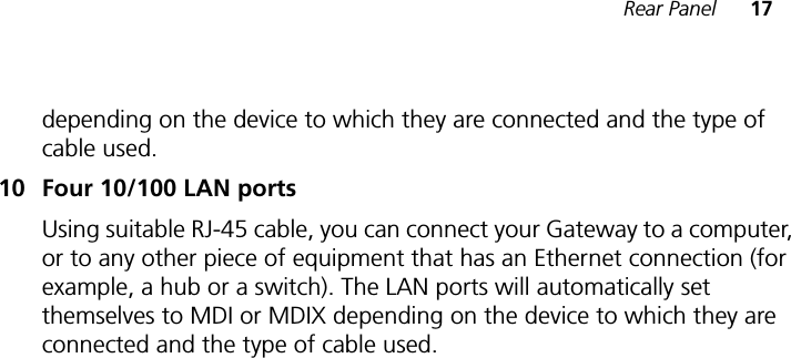 Rear Panel 17depending on the device to which they are connected and the type of cable used.10 Four 10/100 LAN portsUsing suitable RJ-45 cable, you can connect your Gateway to a computer, or to any other piece of equipment that has an Ethernet connection (for example, a hub or a switch). The LAN ports will automatically set themselves to MDI or MDIX depending on the device to which they are connected and the type of cable used.