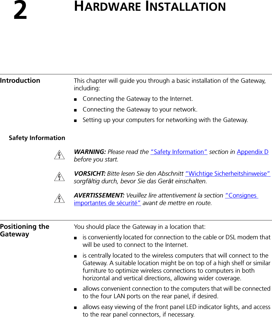 2HARDWARE INSTALLATIONIntroduction This chapter will guide you through a basic installation of the Gateway, including:■Connecting the Gateway to the Internet.■Connecting the Gateway to your network.■Setting up your computers for networking with the Gateway.Safety InformationWARNING: Please read the “Safety Information” section in Appendix D before you start.VORSICHT: Bitte lesen Sie den Abschnitt “Wichtige Sicherheitshinweise” sorgfältig durch, bevor Sie das Gerät einschalten.AVERTISSEMENT: Veuillez lire attentivement la section “Consignes importantes de sécurité” avant de mettre en route.Positioning the Gateway You should place the Gateway in a location that:■is conveniently located for connection to the cable or DSL modem that will be used to connect to the Internet.■is centrally located to the wireless computers that will connect to the Gateway. A suitable location might be on top of a high shelf or similar furniture to optimize wireless connections to computers in both horizontal and vertical directions, allowing wider coverage.■allows convenient connection to the computers that will be connected to the four LAN ports on the rear panel, if desired.■allows easy viewing of the front panel LED indicator lights, and access to the rear panel connectors, if necessary.