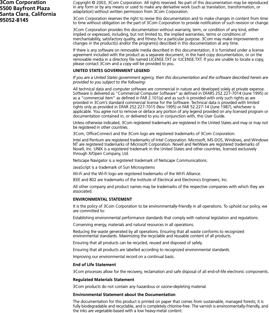 3Com Corporation5500 Bayfront Plaza Santa Clara, California 95052-8145Copyright © 2003, 3Com Corporation. All rights reserved. No part of this documentation may be reproduced in any form or by any means or used to make any derivative work (such as translation, transformation, or adaptation) without written permission from 3Com Corporation.3Com Corporation reserves the right to revise this documentation and to make changes in content from time to time without obligation on the part of 3Com Corporation to provide notification of such revision or change.3Com Corporation provides this documentation without warranty, term, or condition of any kind, either implied or expressed, including, but not limited to, the implied warranties, terms or conditions of merchantability, satisfactory quality, and fitness for a particular purpose. 3Com may make improvements or changes in the product(s) and/or the program(s) described in this documentation at any time.If there is any software on removable media described in this documentation, it is furnished under a license agreement included with the product as a separate document, in the hard copy documentation, or on the removable media in a directory file named LICENSE.TXT or !LICENSE.TXT. If you are unable to locate a copy, please contact 3Com and a copy will be provided to you.UNITED STATES GOVERNMENT LEGENDIf you are a United States government agency, then this documentation and the software described herein are provided to you subject to the following: All technical data and computer software are commercial in nature and developed solely at private expense. Software is delivered as “Commercial Computer Software” as defined in DFARS 252.227-7014 (June 1995) or as a “commercial item” as defined in FAR 2.101(a) and as such is provided with only such rights as are provided in 3Com’s standard commercial license for the Software. Technical data is provided with limited rights only as provided in DFAR 252.227-7015 (Nov 1995) or FAR 52.227-14 (June 1987), whichever is applicable. You agree not to remove or deface any portion of any legend provided on any licensed program or documentation contained in, or delivered to you in conjunction with, this User Guide.Unless otherwise indicated, 3Com registered trademarks are registered in the United States and may or may not be registered in other countries.3Com, OfficeConnect and the 3Com logo are registered trademarks of 3Com Corporation. Intel and Pentium are registered trademarks of Intel Corporation. Microsoft, MS-DOS, Windows, and Windows NT are registered trademarks of Microsoft Corporation. Novell and NetWare are registered trademarks of Novell, Inc. UNIX is a registered trademark in the United States and other countries, licensed exclusively through X/Open Company, Ltd.Netscape Navigator is a registered trademark of Netscape Communications.JavaScript is a trademark of Sun MicrosystemsWi-Fi and the Wi-Fi logo are registered trademarks of the WI-Fi Alliance.IEEE and 802 are trademarks of the Institute of Electrical and Electronics Engineers, Inc.All other company and product names may be trademarks of the respective companies with which they are associated.ENVIRONMENTAL STATEMENTIt is the policy of 3Com Corporation to be environmentally-friendly in all operations. To uphold our policy, we are committed to:Establishing environmental performance standards that comply with national legislation and regulations.Conserving energy, materials and natural resources in all operations.Reducing the waste generated by all operations. Ensuring that all waste conforms to recognized environmental standards. Maximizing the recyclable and reusable content of all products.Ensuring that all products can be recycled, reused and disposed of safely.Ensuring that all products are labelled according to recognized environmental standards.Improving our environmental record on a continual basis.End of Life Statement3Com processes allow for the recovery, reclamation and safe disposal of all end-of-life electronic components.Regulated Materials Statement3Com products do not contain any hazardous or ozone-depleting material.Environmental Statement about the DocumentationThe documentation for this product is printed on paper that comes from sustainable, managed forests; it is fully biodegradable and recyclable, and is completely chlorine-free. The varnish is environmentally-friendly, and the inks are vegetable-based with a low heavy-metal content.