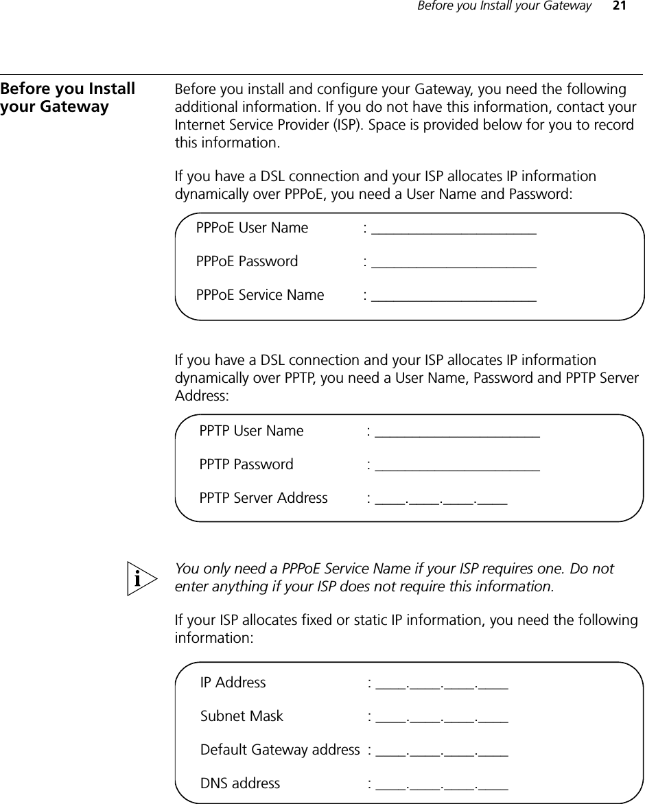 Before you Install your Gateway 21Before you Install your Gateway Before you install and configure your Gateway, you need the following additional information. If you do not have this information, contact your Internet Service Provider (ISP). Space is provided below for you to record this information.If you have a DSL connection and your ISP allocates IP information dynamically over PPPoE, you need a User Name and Password:If you have a DSL connection and your ISP allocates IP information dynamically over PPTP, you need a User Name, Password and PPTP Server Address:You only need a PPPoE Service Name if your ISP requires one. Do not enter anything if your ISP does not require this information.If your ISP allocates fixed or static IP information, you need the following information:PPPoE User Name : ______________________PPPoE Password : ______________________PPPoE Service Name : ______________________PPTP User Name : ______________________PPTP Password : ______________________PPTP Server Address : ____.____.____.____IP Address  : ____.____.____.____Subnet Mask  : ____.____.____.____Default Gateway address  : ____.____.____.____DNS address  : ____.____.____.____