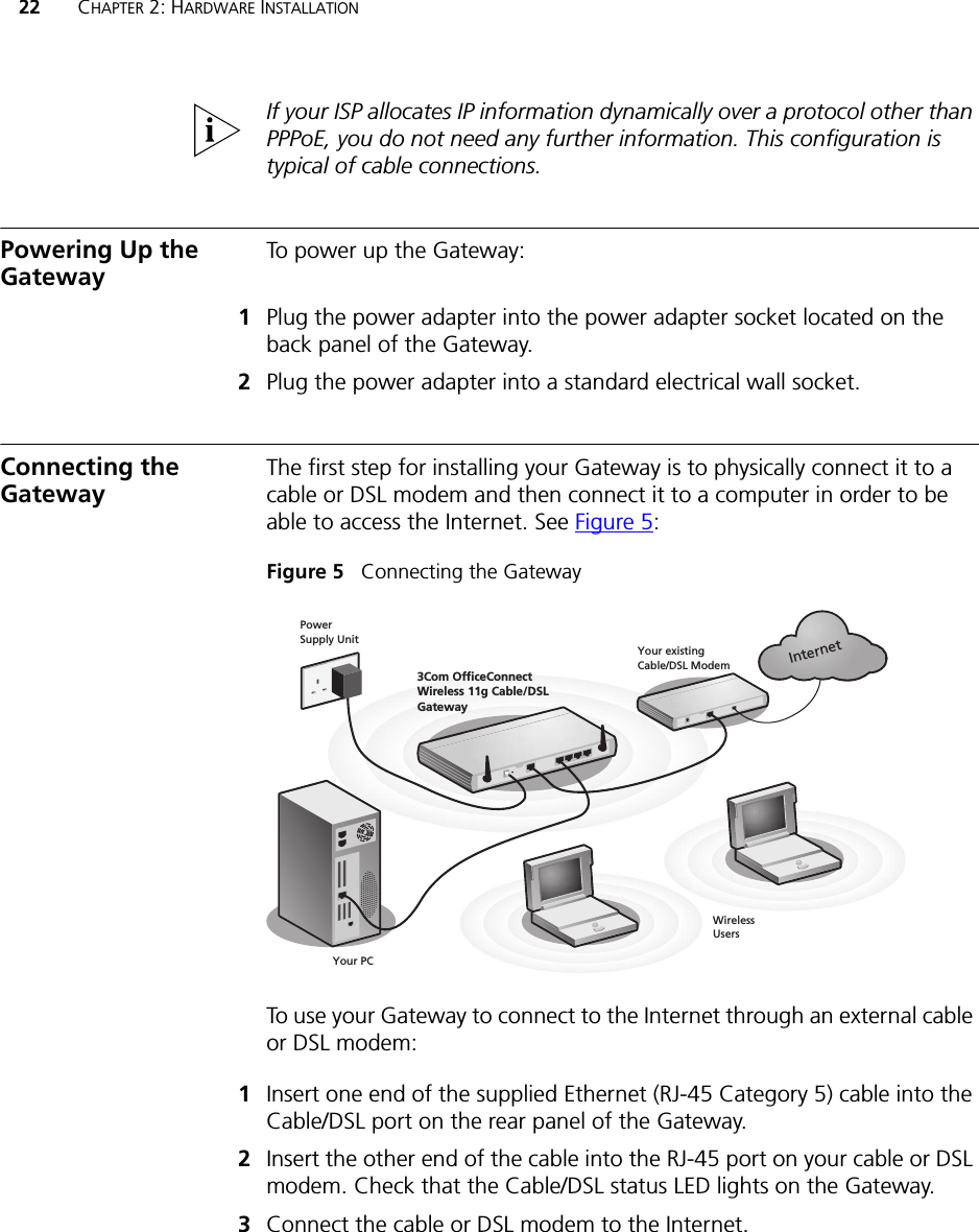 22 CHAPTER 2: HARDWARE INSTALLATIONIf your ISP allocates IP information dynamically over a protocol other than PPPoE, you do not need any further information. This configuration is typical of cable connections.Powering Up the Gateway To power up the Gateway:1Plug the power adapter into the power adapter socket located on the back panel of the Gateway.2Plug the power adapter into a standard electrical wall socket.Connecting the Gateway The first step for installing your Gateway is to physically connect it to a cable or DSL modem and then connect it to a computer in order to be able to access the Internet. See Figure 5:Figure 5   Connecting the GatewayTo use your Gateway to connect to the Internet through an external cable or DSL modem:1Insert one end of the supplied Ethernet (RJ-45 Category 5) cable into the Cable/DSL port on the rear panel of the Gateway.2Insert the other end of the cable into the RJ-45 port on your cable or DSL modem. Check that the Cable/DSL status LED lights on the Gateway.3Connect the cable or DSL modem to the Internet.InternetYour existing Cable/DSL ModemPower  Supply UnitYour PCWireless  Users3Com OfficeConnect  Wireless 11g Cable/DSL Gateway