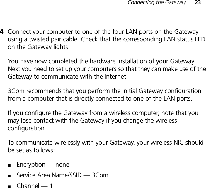 Connecting the Gateway 234Connect your computer to one of the four LAN ports on the Gateway using a twisted pair cable. Check that the corresponding LAN status LED on the Gateway lights.You have now completed the hardware installation of your Gateway. Next you need to set up your computers so that they can make use of the Gateway to communicate with the Internet.3Com recommends that you perform the initial Gateway configuration from a computer that is directly connected to one of the LAN ports. If you configure the Gateway from a wireless computer, note that you may lose contact with the Gateway if you change the wireless configuration.To communicate wirelessly with your Gateway, your wireless NIC should be set as follows:■Encryption — none■Service Area Name/SSID — 3Com■Channel — 11