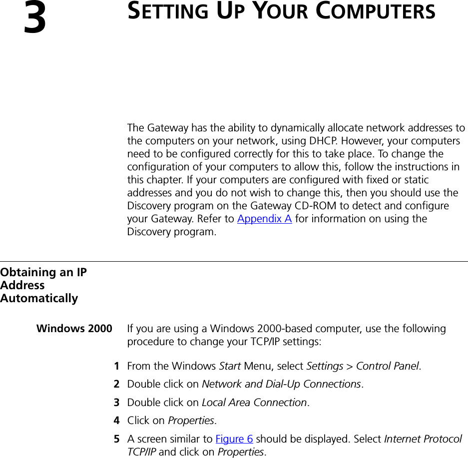 3SETTING UP YOUR COMPUTERSThe Gateway has the ability to dynamically allocate network addresses to the computers on your network, using DHCP. However, your computers need to be configured correctly for this to take place. To change the configuration of your computers to allow this, follow the instructions in this chapter. If your computers are configured with fixed or static addresses and you do not wish to change this, then you should use the Discovery program on the Gateway CD-ROM to detect and configure your Gateway. Refer to Appendix A for information on using the Discovery program.Obtaining an IP Address AutomaticallyWindows 2000 If you are using a Windows 2000-based computer, use the following procedure to change your TCP/IP settings:1From the Windows Start Menu, select Settings &gt; Control Panel.2Double click on Network and Dial-Up Connections.3Double click on Local Area Connection.4Click on Properties.5A screen similar to Figure 6 should be displayed. Select Internet Protocol TCP/IP and click on Properties.