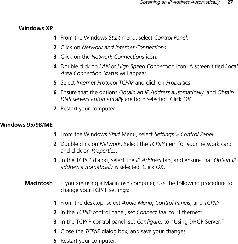 Obtaining an IP Address Automatically 27Windows XP1From the Windows Start menu, select Control Panel.2Click on Network and Internet Connections.3Click on the Network Connections icon.4Double click on LAN or High Speed Connection icon. A screen titled Local Area Connection Status will appear.5Select Internet Protocol TCP/IP and click on Properties.6Ensure that the options Obtain an IP Address automatically, and Obtain DNS servers automatically are both selected. Click OK.7Restart your computer.Windows 95/98/ME1From the Windows Start Menu, select Settings &gt; Control Panel.2Double click on Network. Select the TCP/IP item for your network card and click on Properties.3In the TCP/IP dialog, select the IP Address tab, and ensure that Obtain IP address automatically is selected. Click OK.Macintosh If you are using a Macintosh computer, use the following procedure to change your TCP/IP settings:1From the desktop, select Apple Menu, Control Panels, and TCP/IP.2In the TCP/IP control panel, set Connect Via: to “Ethernet”.3In the TCP/IP control panel, set Configure: to “Using DHCP Server.”4Close the TCP/IP dialog box, and save your changes.5Restart your computer.