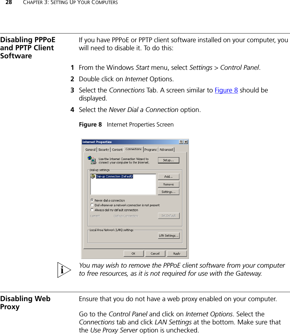 28 CHAPTER 3: SETTING UP YOUR COMPUTERSDisabling PPPoE and PPTP Client SoftwareIf you have PPPoE or PPTP client software installed on your computer, you will need to disable it. To do this:1From the Windows Start menu, select Settings &gt; Control Panel.2Double click on Internet Options.3Select the Connections Tab. A screen similar to Figure 8 should be displayed.4Select the Never Dial a Connection option.Figure 8   Internet Properties ScreenYou may wish to remove the PPPoE client software from your computer to free resources, as it is not required for use with the Gateway.Disabling Web Proxy Ensure that you do not have a web proxy enabled on your computer.Go to the Control Panel and click on Internet Options. Select the Connections tab and click LAN Settings at the bottom. Make sure that the Use Proxy Server option is unchecked.