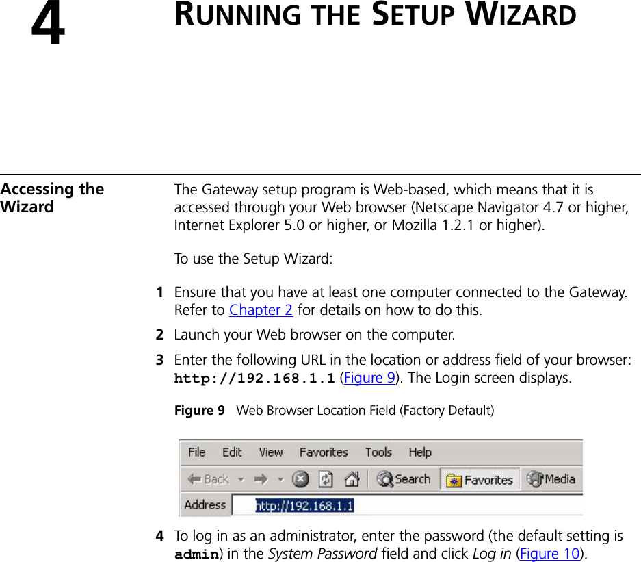 4RUNNING THE SETUP WIZARDAccessing the Wizard The Gateway setup program is Web-based, which means that it is accessed through your Web browser (Netscape Navigator 4.7 or higher, Internet Explorer 5.0 or higher, or Mozilla 1.2.1 or higher). To use the Setup Wizard:1Ensure that you have at least one computer connected to the Gateway. Refer to Chapter 2 for details on how to do this.2Launch your Web browser on the computer. 3Enter the following URL in the location or address field of your browser: http://192.168.1.1 (Figure 9). The Login screen displays.Figure 9   Web Browser Location Field (Factory Default)4To log in as an administrator, enter the password (the default setting is admin) in the System Password field and click Log in (Figure 10). 